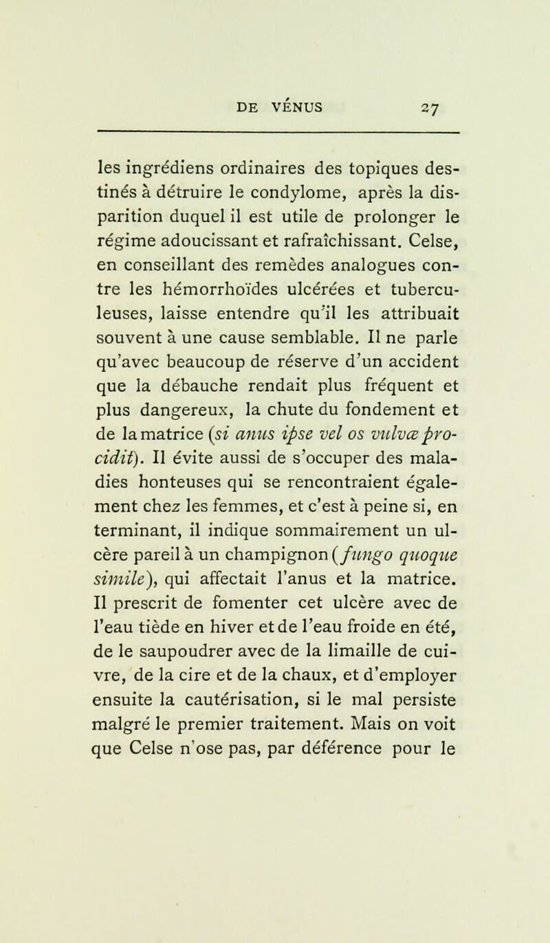 les ingrédiens ordinaires des topiques des- tinés à détruire le condylome, après la dis- parition duquel il est utile de prolonger le régime adoucissant et rafraîchissant. Celse, en conseillant des remèdes analogues con- tre les hémorrhoïdes ulcérées et tubercu- leuses, laisse entendre qu'il les attribuait souvent à une cause semblable. Il ne parle qu'avec beaucoup de réserve d'un accident que la débauche rendait plus fréquent et plus dangereux, la chute du fondement et de la matrice (si anus ipse vel os vulvœ pro- cidit). Il évite aussi de s'occuper des mala- dies honteuses qui se rencontraient égale- ment chez les femmes, et c'est à peine si, en terminant, il indique sommairement un ul- cère pareil à un champignon (fungo quoque simile), qui affectait l'anus et la matrice. Il prescrit de fomenter cet ulcère avec de l'eau tiède en hiver et de l'eau froide en été, de le saupoudrer avec de la limaille de cui- vre, de la cire et de la chaux, et d'employer ensuite la cautérisation, si le mal persiste malgré le premier traitement. Mais on voit que Celse n'ose pas, par déférence pour le