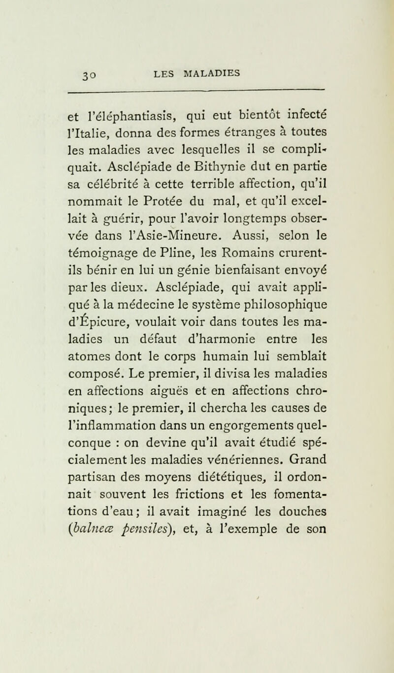 et l'éléphantiasis, qui eut bientôt infecté l'Italie, donna des formes étranges à toutes les maladies avec lesquelles il se compli- quait. Asclépiade de Bithynie dut en partie sa célébrité à cette terrible affection, qu'il nommait le Protée du mal, et qu'il excel- lait à guérir, pour l'avoir longtemps obser- vée dans l'Asie-Mineure. Aussi, selon le témoignage de Pline, les Romains crurent- ils bénir en lui un génie bienfaisant envoyé parles dieux. Asclépiade, qui avait appli- qué à la médecine le système philosophique d'Épicure, voulait voir dans toutes les ma- ladies un défaut d'harmonie entre les atomes dont le corps humain lui semblait composé. Le premier, il divisa les maladies en affections aiguës et en affections chro- niques; le premier, il chercha les causes de l'inflammation dans un engorgements quel- conque : on devine qu'il avait étudié spé- cialement les maladies vénériennes. Grand partisan des moyens diététiques, il ordon- nait souvent les frictions et les fomenta- tions d'eau ; il avait imaginé les douches (balnece pensiles), et, à l'exemple de son