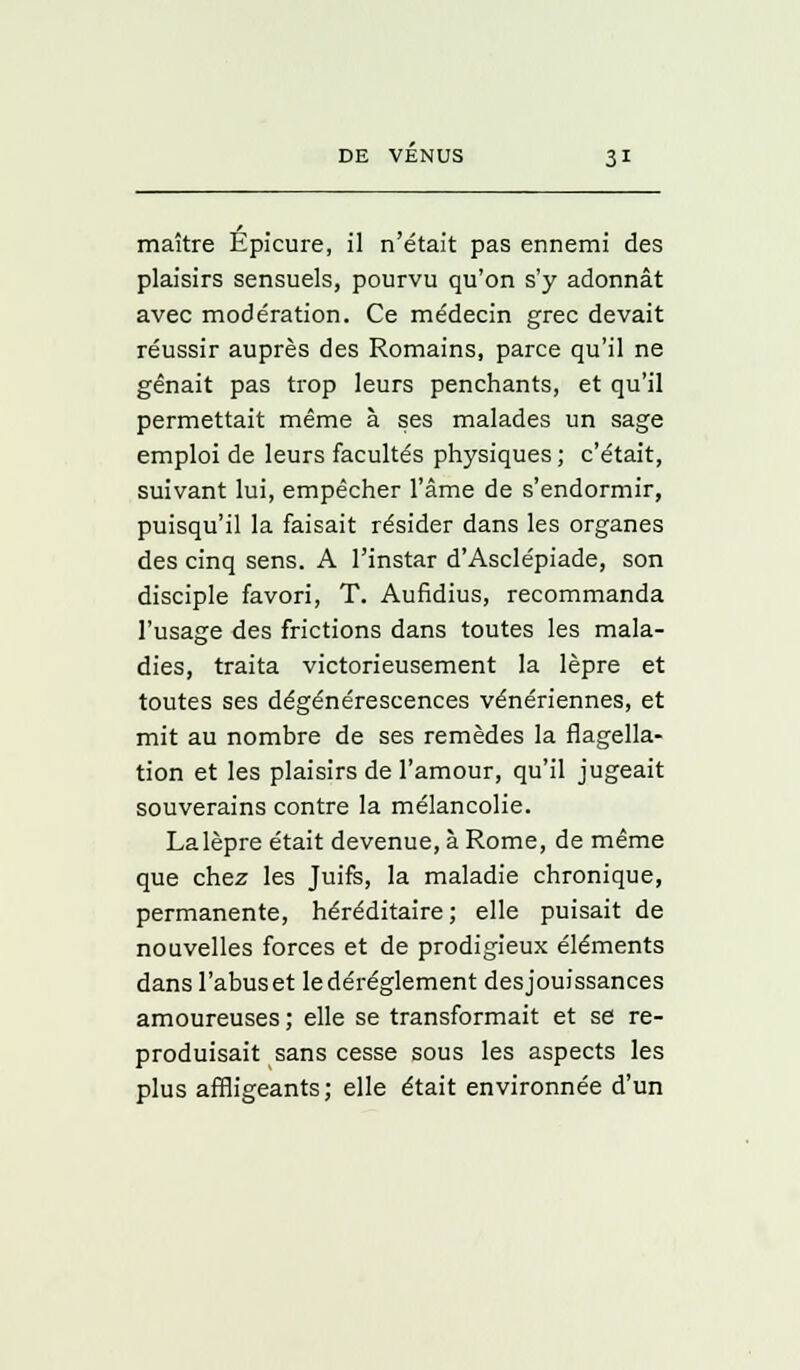 maître Épicure, il n'était pas ennemi des plaisirs sensuels, pourvu qu'on s'y adonnât avec modération. Ce médecin grec devait réussir auprès des Romains, parce qu'il ne gênait pas trop leurs penchants, et qu'il permettait même à ses malades un sage emploi de leurs facultés physiques ; c'était, suivant lui, empêcher l'âme de s'endormir, puisqu'il la faisait résider dans les organes des cinq sens. A l'instar d'Asclépiade, son disciple favori, T. Aufidius, recommanda l'usage des frictions dans toutes les mala- dies, traita victorieusement la lèpre et toutes ses dégénérescences vénériennes, et mit au nombre de ses remèdes la flagella- tion et les plaisirs de l'amour, qu'il jugeait souverains contre la mélancolie. Lalèpre était devenue, à Rome, de même que chez les Juifs, la maladie chronique, permanente, héréditaire; elle puisait de nouvelles forces et de prodigieux éléments dans l'abus et le dérèglement des jouissances amoureuses ; elle se transformait et se re- produisait sans cesse sous les aspects les plus affligeants; elle était environnée d'un