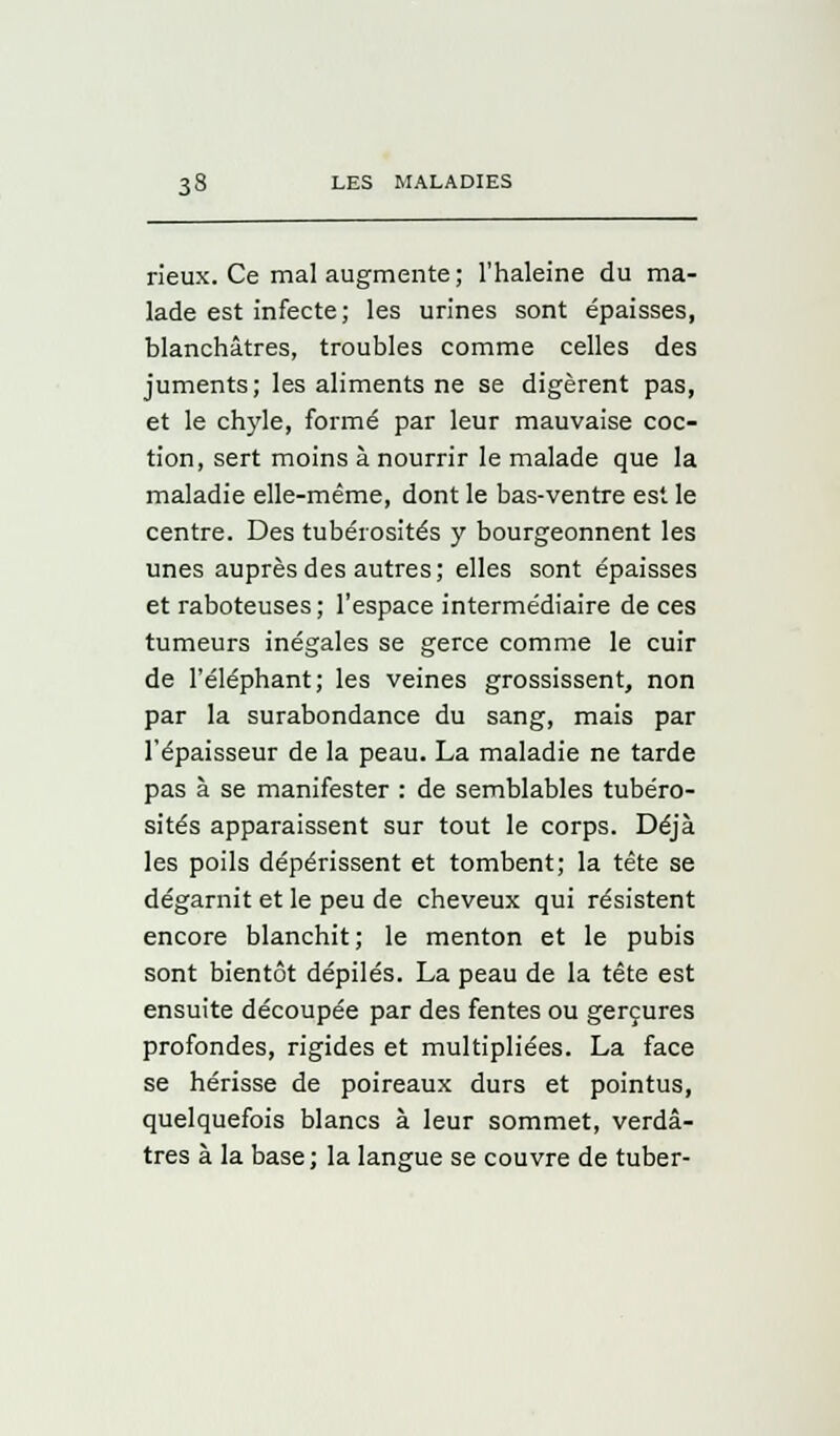 rieux. Ce mal augmente ; l'haleine du ma- lade est infecte; les urines sont épaisses, blanchâtres, troubles comme celles des juments; les aliments ne se digèrent pas, et le chyle, formé par leur mauvaise coc- tion, sert moins à nourrir le malade que la maladie elle-même, dont le bas-ventre est le centre. Des tubérosités y bourgeonnent les unes auprès des autres; elles sont épaisses et raboteuses; l'espace intermédiaire de ces tumeurs inégales se gerce comme le cuir de l'éléphant; les veines grossissent, non par la surabondance du sang, mais par l'épaisseur de la peau. La maladie ne tarde pas à se manifester : de semblables tubéro- sités apparaissent sur tout le corps. Déjà les poils dépérissent et tombent; la tête se dégarnit et le peu de cheveux qui résistent encore blanchit; le menton et le pubis sont bientôt dépilés. La peau de la tête est ensuite découpée par des fentes ou gerçures profondes, rigides et multipliées. La face se hérisse de poireaux durs et pointus, quelquefois blancs à leur sommet, verdâ- tres à la base; la langue se couvre de tuber-