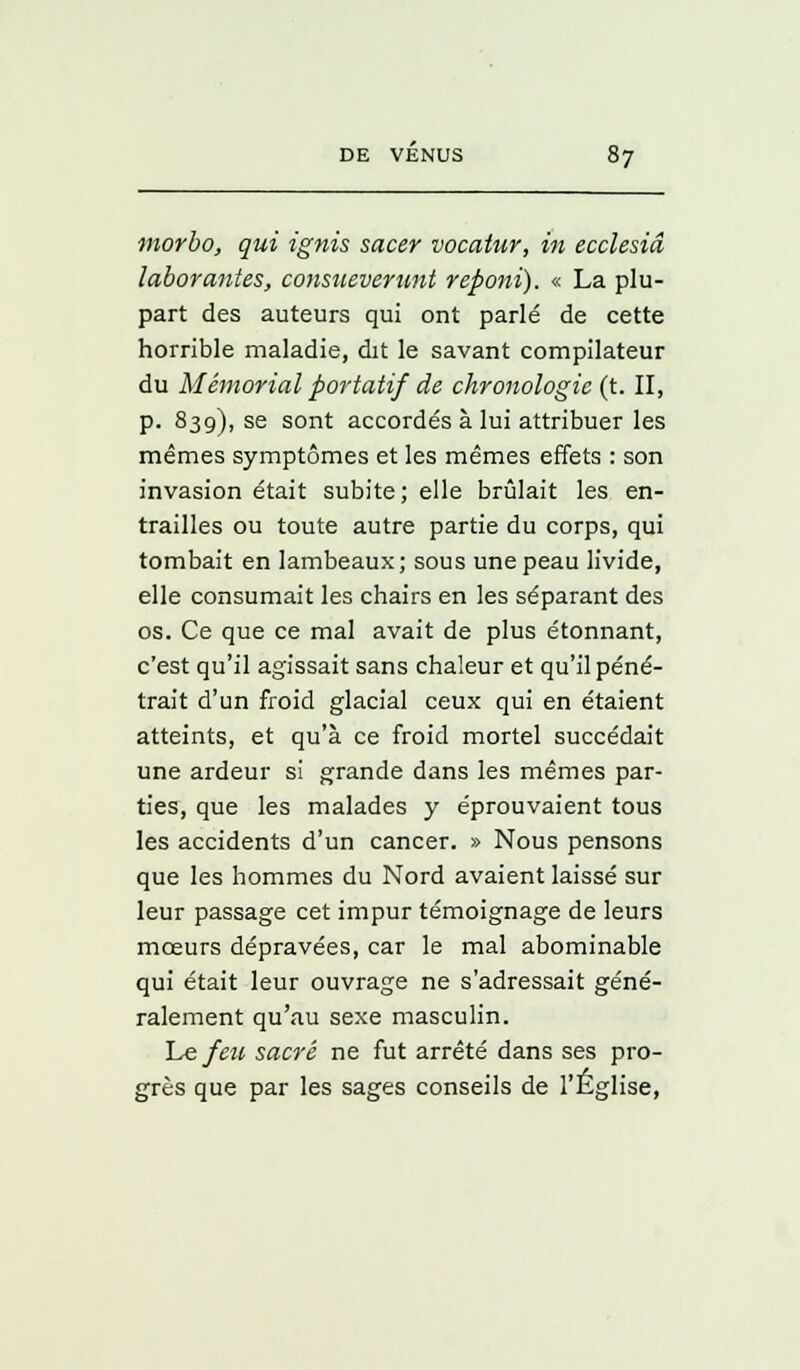 morbo, qui ignis sacer vocatur, in ecclesiâ laborantes, consueverunt reponi). « La plu- part des auteurs qui ont parlé de cette horrible maladie, dit le savant compilateur du Mémorial portatif de chronologie (t. II, p. 839), se sont accordés à lui attribuer les mêmes symptômes et les mêmes effets : son invasion était subite; elle brûlait les en- trailles ou toute autre partie du corps, qui tombait en lambeaux; sous une peau livide, elle consumait les chairs en les séparant des os. Ce que ce mal avait de plus étonnant, c'est qu'il agissait sans chaleur et qu'il péné- trait d'un froid glacial ceux qui en étaient atteints, et qu'à ce froid mortel succédait une ardeur si grande dans les mêmes par- ties, que les malades y éprouvaient tous les accidents d'un cancer. » Nous pensons que les hommes du Nord avaient laissé sur leur passage cet impur témoignage de leurs mœurs dépravées, car le mal abominable qui était leur ouvrage ne s'adressait géné- ralement qu'au sexe masculin. Le feu sacré ne fut arrêté dans ses pro- grès que par les sages conseils de l'Église,