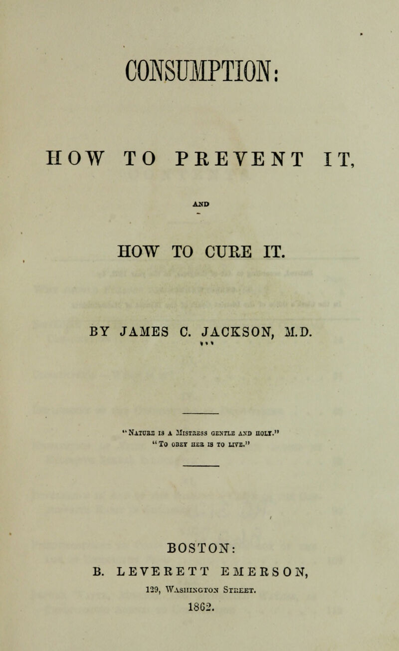 HOW TO PREVENT IT, HOW TO CUEE IT. BY JAMES C. JACKSON, M.D. • NilOSa 13 A 2IlSTItE33 GENTLE AXD HOLT.  To oB£r ee» 13 to lite. BOSTON: B. LEVERETT EMERSON, 129, Washington Sti:eet. 18G2.