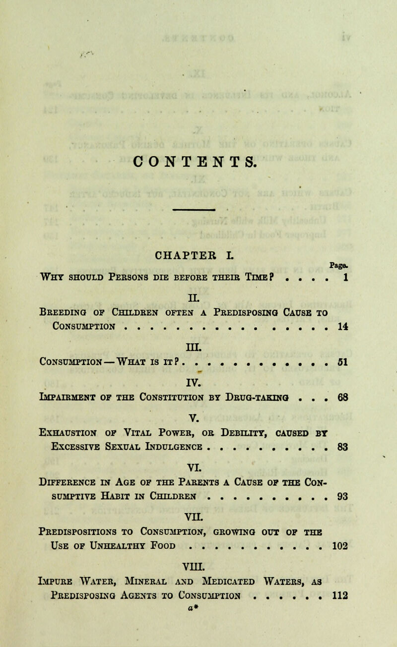 CONTENTS. CHAPTER L Page. Why should Persons die before thedj Time? .... 1 II. Breeding of Children often a Predisposing Cause to Consumption 14 in. Consumption — What is it? 51 IV. Impairment of the Constitution by Drug-taking ... 68 V. Exhaustion of Vital Power, or Debility, caused by Excessive Sexual Indulgence 83 VI. Difference in Age of the Parents a Cause of the Con- sumptive Habit in Children 93 VH. Predispositions to Consumption, growing out of the Use of Unhealthy Food 102 VHI. Impure Water, Mineral and Medicated Waters, as