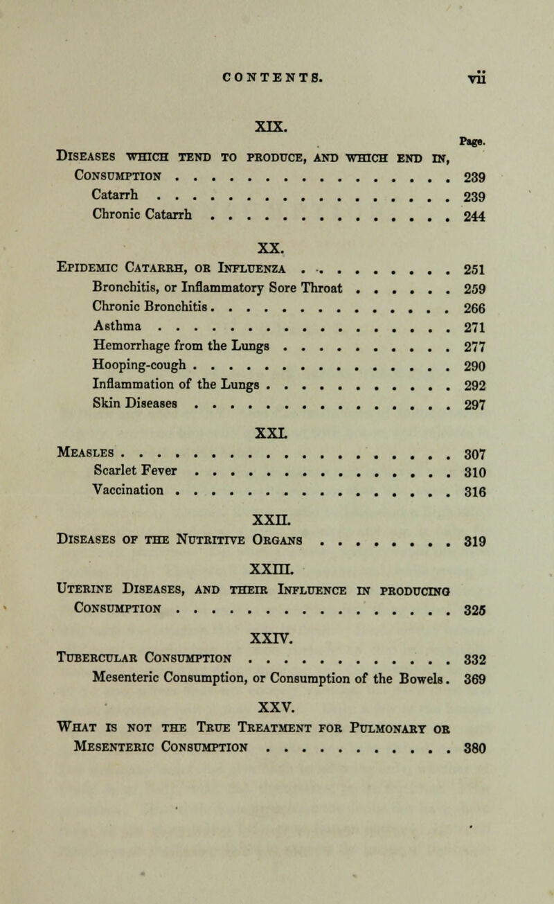 XIX. Pige. Diseases which tend to produce, and which end in, Consumption 239 Catarrh 239 Chronic Catarrh 244 XX. Epidemic Catarrh, or Influenza 251 Bronchitis, or Inflammatory Sore Throat 259 Chronic Bronchitis 266 Asthma 271 Hemorrhage from the Lungs 277 Hooping-cough 290 Inflammation of the Lungs 292 Skin Diseases 297 XXL Measles 307 Scarlet Fever 310 Vaccination 316 XXLL Diseases of the Nutritive Organs 319 xxlll Uterine Diseases, and their Influence in producing Consumption 325 XXIV. Tubercular Consumption 332 Mesenteric Consumption, or Consumption of the Bowels. 369 XXV. What is not the True Treatment for Pulmonary or Mesenteric Consumption 380