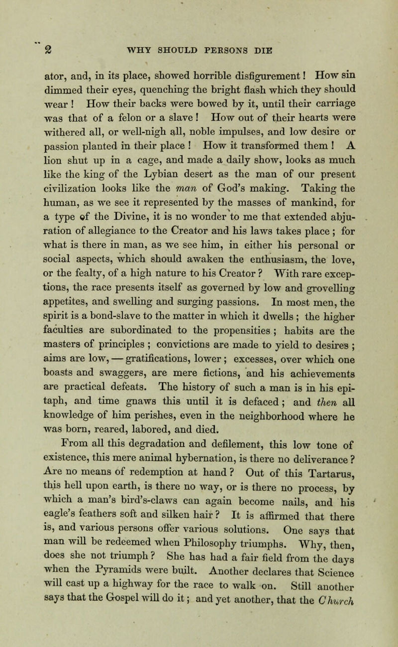ator, and, in its place, showed horrible disfigurement! How sin dimmed their eyes, quenching the bright flash which they should wear ! How their backs were bowed by it, until their carriage was that of a felon or a slave ! How out of their hearts were withered all, or well-nigh all, noble impulses, and low desire or passion planted in their place ! How it transformed them ! A lion shut up in a cage, and made a daily show, looks as much like the king of the Lybian desert as the man of our present civilization looks like the man of God's making. Taking the human, as we see it represented by the masses of mankind, for a type of the Divine, it is no wonder to me that extended abju- ration of allegiance to the Creator and his laws takes place ; for what is there in man, as we see him, in either his personal or social aspects, which should awaken the enthusiasm, the love, or the fealty, of a high nature to his Creator ? With rare excep- tions, the race presents itself as governed by low and grovelling appetites, and swelling and surging passions. In most men, the spirit is a bond-slave to the matter in which it dwells ; the higher faculties are subordinated to the propensities ; habits are the masters of principles ; convictions are made to yield to desires ; aims are low, — gratifications, lower; excesses, over which one boasts and swaggers, are mere fictions, and his achievements are practical defeats. The history of such a man is in his epi- taph, and time gnaws this until it is defaced ; and then all knowledge of him perishes, even in the neighborhood where he was born, reared, labored, and died. From all this degradation and defilement, this low tone of existence, this mere animal hybernation, is there no deliverance ? Are no means of redemption at hand ? Out of this Tartarus, this hell upon earth, is there no way, or is there no process, by which a man's bird's-claws can again become nails, and his eagle's feathers soft and silken hair ? It is affirmed that there is, and various persons offer various solutions. One says that man will be redeemed when Philosophy triumphs. Why, then, does she not triumph ? She has had a fair field from the days when the Pyramids were built. Another declares that Science will cast up a highway for the race to walk on. Still another says that the Gospel will do it; and yet another, that the Church