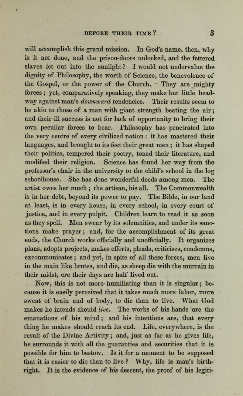 ■will accomplish this grand mission. In God's name, then, why- is it not done, and the prison-doors unlocked, and the fettered slaves let out into the sunlight ? I would not undervalue the dignity of Philosophy, the worth of Science, the benevolence of the Gospel, or the power of the Church. ■ They are mighty forces ; yet, comparatively speaking, they make but little head- way against man's downward tendencies. Their results seem to be akin to those of a man with giant strength beating the air; and their ill success is not for lack of opportunity to bring their own peculiar forces to bear. Philosophy has penetrated into the very centre of every civilized nation : it has mastered their languages, and brought to its feet their great men ; it has shaped their politics, tempered their poetry, toned their literature, and modified their religion. Science has found her way from the professor's chair in the university to the child's school in the log schoolhouse. She has done wonderful deeds among men. The artist owes her much ; the artisan, his all. The Commonwealth is in. her debt, beyond its power to pay. The Bible, in our land at least, is in every house, in every school, in every court of justice, and in every pulpit. Children learn to read it as soon as they spell. Men swear by its solemnities, and under its sanc- tions make prayer; and, for the accomplishment of its great ends, the Church works officially and unofficially. It organizes plans, adopts projects, makes efforts, pleads, criticises, condemns, excommunicates ; and yet, in spite of all these forces, men live in the main like brutes, and die, as sheep die with the murrain in their midst, ere their days are half lived out. Now, this is not more humiliating than it is singular; be- cause it is easily perceived that it takes much more labor, more sweat of brain and of body, to die than to live. What God makes he intends should live. The works of his hands are the emanations of his mind ; and his intentions are, that every thing he makes should reach its end. Life, everywhere, is the result of the Divine Activity; and, just as far as he gives life, he surrounds it with all the guaranties and securities that it is possible for him to bestow. Is it for a moment to be supposed that it is easier to die than to live ? Why, life is man's birth- right. It is the evidence of his descent, the proof of his legiti-