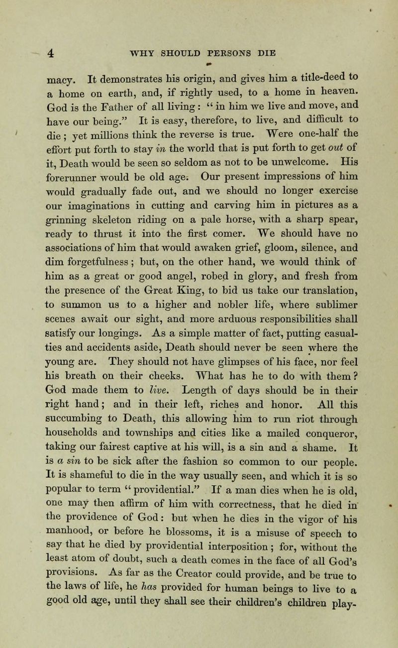 ■• macy. It demonstrates his origin, and gives him a title-deed to a home on earth, and, if rightly used, to a home in heaven. God is the Father of all living:  in him we live and move, and have our being. It is easy, therefore, to live, and difficult to die ; yet millions think the reverse is true. Were one-half the effort put forth to stay in the world that is put forth to get out of it, Death would be seen so seldom as not to be unwelcome. His forerunner would be old age. Our present impressions of him would gradually fade out, and we should no longer exercise our imaginations in cutting and carving him in pictures as a grinning skeleton riding on a pale horse, with a sharp spear, ready to thrust it into the first comer. We should have no associations of him that would awaken grief, gloom, silence, and dim forgetfulness; but, on the other hand, we would think of him as a great or good angel, robed in glory, and fresh from the presence of the Great King, to bid us take our translation, to summon us to a higher and nobler life, where sublimer scenes await our sight, and more arduous responsibilities shall satisfy our longings. As a simple matter of fact, putting casual- ties and accidents aside, Death should never be seen where the young are. They should not have glimpses of his face, nor feel his breath on their cheeks. What has he to do with them ? God made them to live. Length of days should be in their right hand; and in their left, riches and honor. All this succumbing to Death, this allowing him to run riot through households and townships and cities like a mailed conqueror, taking our fairest captive at his will, is a sin and a shame. It is a sin to be sick after the fashion so common to our people. It is shameful to die in the way usually seen, and which it is so popular to term  providential. If a man dies when he is old, one may then affirm of him with correctness, that he died in the providence of God: but when he dies in the vigor of his manhood, or before he blossoms, it is a misuse of speech to say that he died by providential interposition; for, without the least atom of doubt, such a death comes in the face of all God's provisions. As far as the Creator could provide, and be true to the laws of life, he has provided for human beings to live to a good old age, until they shall see their children's children play-