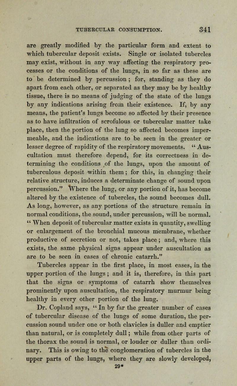 are greatly modified by the particular form and extent to which tubercular deposit exists. Single or isolated tubercles may exist, without in any way affecting the respiratory pro- cesses or the conditions of the lungs, in so far as these are to be determined by percussion ; for, standing as they do apart from each other, or separated as they may be by healthy tissue, there is no means of judging of the state of the lungs by any indications arising from their existence. If, by any means, the patient's lungs become so affected by their presence as to have infiltration of scrofulous or tubercular matter take place, then the portion of the lung so affected becomes imper- meable, and the indications are to be seen in the greater or lesser degree of rapidity of the respiratory movements.  Aus- cultation must therefore depend, for its correctness in de- termining the conditions of the lungs, upon the amount of tuberculous deposit within them; for this, in changing their relative structure, induces a determinate change of sound upon percussion. Where the lung, or any portion of it, has become altered by the existence of tubercles, the sound becomes dull. As long, however, as any portions of the structure remain in normal conditions, the sound, under percussion, will be normal.  When deposit of tubercular matter exists in quantity, swelling or enlargement of the bronchial mucous membrane, whether productive of secretion or not, takes place ; and, where this exists, the same physical signs appear under auscultation as are to be seen in cases of chronic catarrh. Tubercles appear in the first place, in most cases, in the upper portion of the lungs ; and it is, therefore, in this part that the signs or symptoms of catarrh show themselves prominently upon auscultation, the respiratory murmur being healthy in every other portion of the lung. Dr. Copland says,  In by far the greater number of cases of tubercular disease of the lungs of some duration, the per- cussion sound under one or both clavicles is duller and emptier than natural, or is completely dull; while from other parts of the thorax the sound is normal, or louder or duller than ordi- nary. This is owing to the conglomeration of tubercles in the upper parts of the lungs, where they are slowly developed, 29*