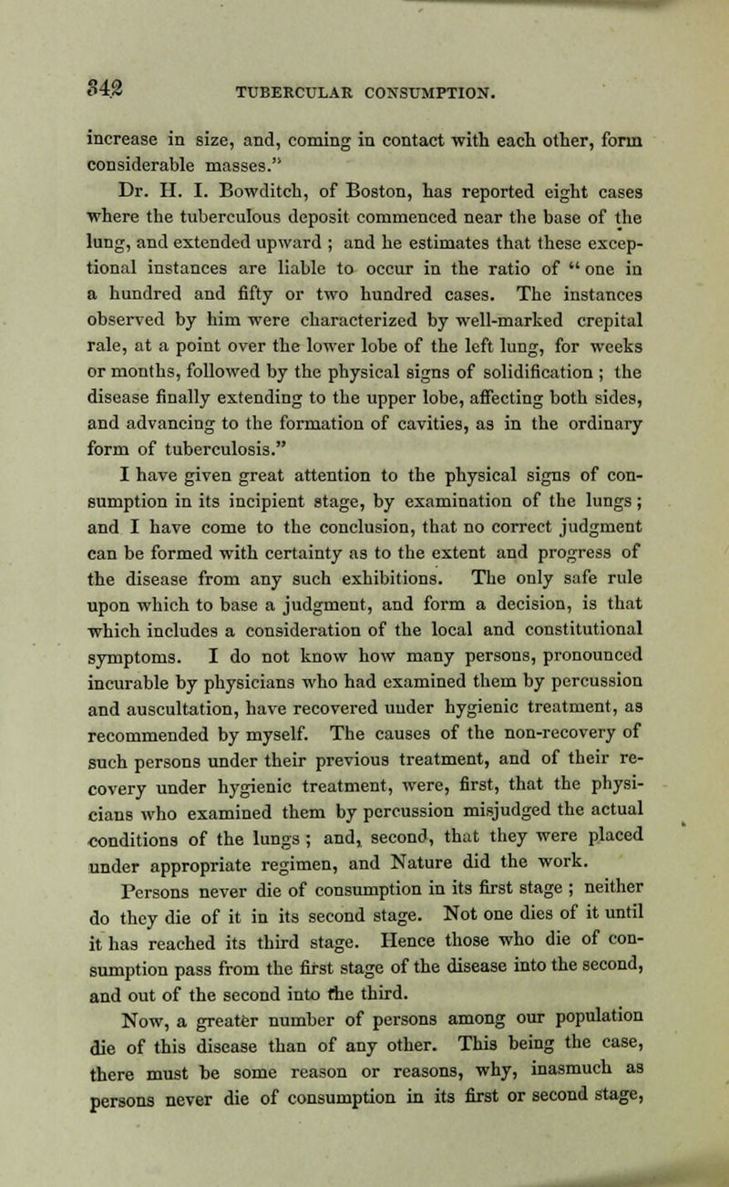 increase in size, and, coming in contact with each other, form considerable masses. Dr. H. I. Bowditch, of Boston, has reported eight cases where the tuberculous deposit commenced near the base of the lung, and extended upward ; and he estimates that these excep- tional instances are liable to occur in the ratio of  one in a hundred and fifty or two hundred cases. The instances observed by him were characterized by well-marked crepital rale, at a point over the lower lobe of the left lung, for weeks or months, followed by the physical signs of solidification ; the disease finally extending to the upper lobe, affecting both sides, and advancing to the formation of cavities, as in the ordinary form of tuberculosis. I have given great attention to the physical signs of con- sumption in its incipient stage, by examination of the lungs; and I have come to the conclusion, that no correct judgment can be formed with certainty as to the extent and progress of the disease from any such exhibitions. The only safe rule upon which to base a judgment, and form a decision, is that which includes a consideration of the local and constitutional symptoms. I do not know how many persons, pronounced incurable by physicians who had examined them by percussion and auscultation, have recovered uuder hygienic treatment, as recommended by myself. The causes of the non-recovery of such persons under their previous treatment, and of their re- covery under hygienic treatment, were, first, that the physi- cians who examined them by percussion misjudged the actual conditions of the lungs ; and, second, that they were placed under appropriate regimen, and Nature did the work. Persons never die of consumption in its first stage ; neither do they die of it in its second stage. Not one dies of it until it has reached its third stage. Hence those who die of con- sumption pass from the first stage of the disease into the second, and out of the second into the third. Now, a greater number of persons among our population die of this disease than of any other. This being the case, there must be some reason or reasons, why, inasmuch as persons never die of consumption in its first or second stage,