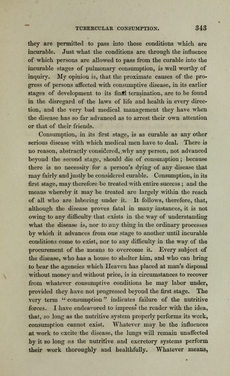 they are permitted to pass into those conditions which are incurable. Just what the conditions are through the influence of which persons are allowed to pass from the curable into the incurable stages of pulmonary consumption, is well worthy of inquiry. My opinion is, that the proximate causes of the pro- gress of persons affected with consumptive disease, in its earlier stages of development to its final termination, are to be found in the disregard of the laws of life and health in every direc- tion, and the very bad medical management they have when the disease has so far advanced as to arrest their own attention or that of their friends. Consumption, in its first stage, is as curable as any other serious disease with which medical men have to deal. There is no reason, abstractly considered, why any person, not advanced beyond the second stage, should die of consumption; because there is no necessity for a person's dying of any disease that may fairly and justly be considered cm-able. Consumption, in its first stage, may therefore be treated with entire success ; and the means whereby it may be treated are largely within the reach of all who are laboring under it. It follows, therefore, that, although the disease proves fatal in many instances, it is not owing to any difficulty that exists in the way of understanding what the disease is, nor to any thing in the ordinary processes by which it advances from one stage to another until incurable conditions come to exist, nor to any difficulty in the way of the procurement of the means to overcome it. Every subject of the disease, who has a house to shelter him, and who can bring to bear the agencies which Heaven has placed at man's disposal without money and without price, is in circumstances to recover from whatever consumptive conditions he may labor under, provided they have not progressed beyond the first stage. The very term  consumption indicates failure of the nutritive forces. I have endeavored to impress the reader with the idea, that, so long as the nutritive system properly performs its work, consumption cannot exist. Whatever may be the influences at work to excite the disease, the lungs wTill remain unaffected by it so long as the nutritive and excretory systems perform their work thoroughly and healthfully. Whatever means,