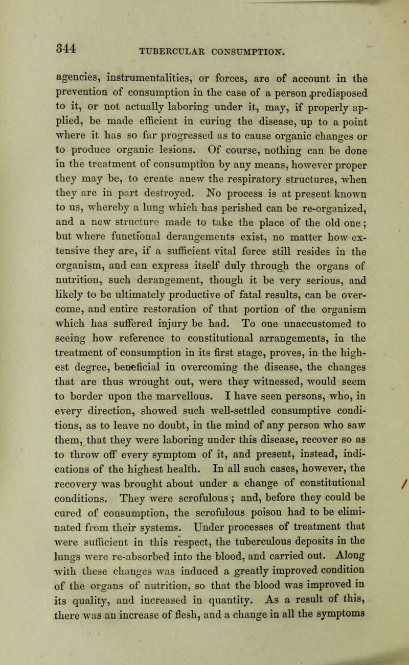 agencies, instrumentalities, or forces, are of account in the prevention of consumption in the case of a person .predisposed to it, or not actually laboring under it, may, if properly ap- plied, be made efficient in curing the disease, up to a point where it has so fur progressed as to cause organic changes or to produce organic lesions. Of course, nothing can be done in the treatment of consumption by any means, however proper they may be, to create anew the respiratory structures, when they are in part destroyed. No process is at present known to us, whereby a lung which has perished can be re-organized, and a new structure made to take the place of the old one; but where functional derangements exist, no matter how ex- tensive they are, if a sufficient vital force still resides in the organism, and can express itself duly through the organs of nutrition, such derangement, though it be very serious, and likely to be ultimately productive of fatal results, can be over- come, and entire restoration of that portion of the organism which has suffered injury be had. To one unaccustomed to seeing how reference to constitutional arrangements, in the treatment of consumption in its first stage, proves, in the high- est degree, beneficial in overcoming the disease, the changes that are thus wrought out, were they witnessed, would seem to border upon the marvellous. I have seen persons, who, in every direction, showed such well-settled consumptive condi- tions, as to leave no doubt, in the mind of any person who saw them, that they were laboring under this disease, recover so as to throw off every symptom of it, and present, instead, indi- cations of the highest health. In all such cases, however, the recovery was brought about under a change of constitutional conditions. They were scrofulous ; and, before they could be cured of consumption, the scrofulous poison had to be elimi- nated from their systems. Under processes of treatment that were sufficient in this respect, the tuberculous deposits in the lungs were re-absorbed into the blood, and carried out. Along with these changes was induced a greatly improved condition of the organs of nutrition, so that the blood was improved in its quality, and increased in quantity. As a result of this, there was an increase of flesh, and a change in all the symptoms
