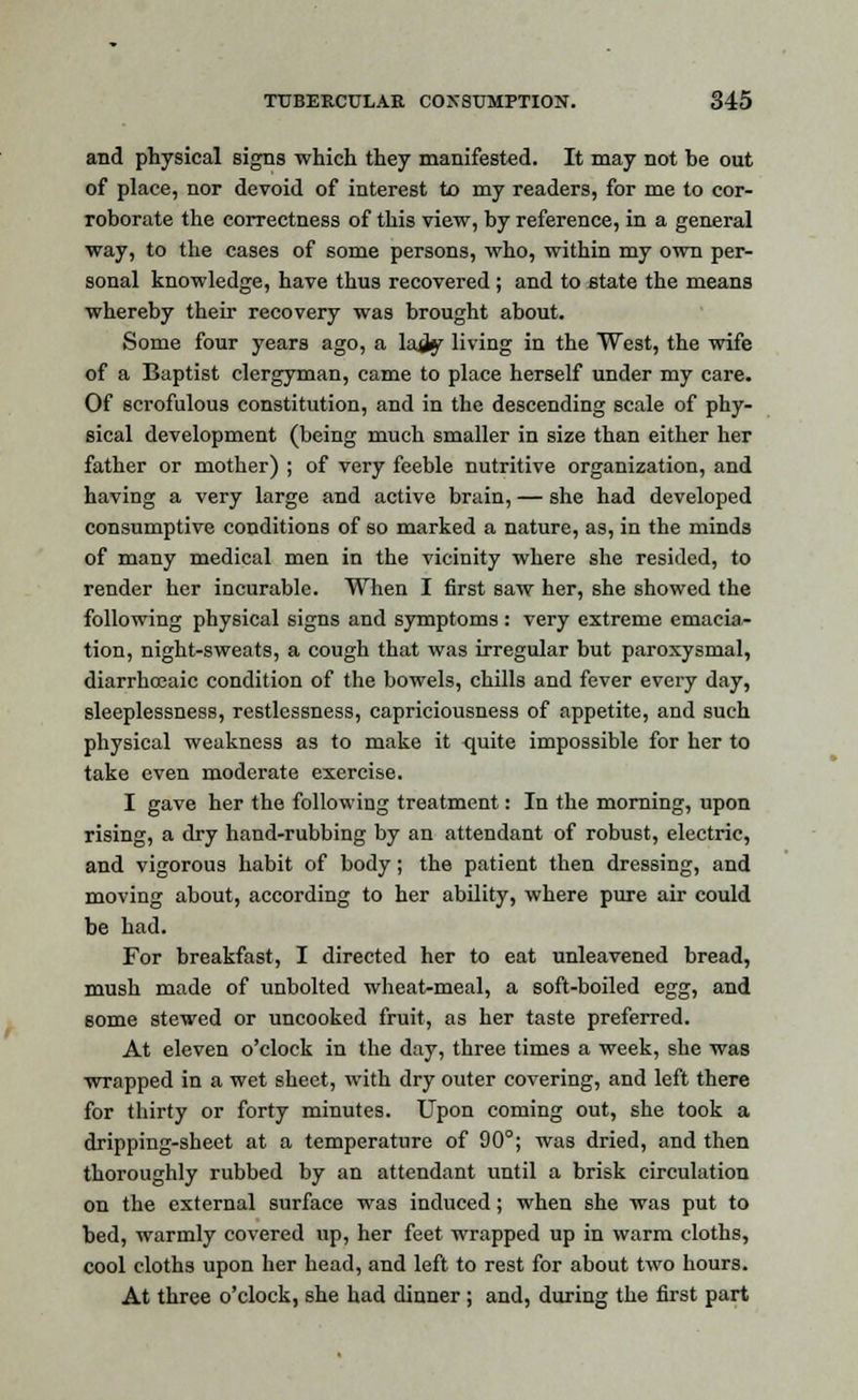 and physical signs which they manifested. It may not be out of place, nor devoid of interest to my readers, for me to cor- roborate the correctness of this view, by reference, in a general way, to the cases of some persons, who, within my own per- sonal knowledge, have thus recovered ; and to state the means whereby their recovery was brought about. Some four years ago, a lad^ living in the West, the wife of a Baptist clergyman, came to place herself under my care. Of scrofulous constitution, and in the descending scale of phy- sical development (being much smaller in size than either her father or mother) ; of very feeble nutritive organization, and having a very large and active brain, — she had developed consumptive conditions of so marked a nature, as, in the minds of many medical men in the vicinity where she resided, to render her incurable. When I first saw her, she showed the following physical signs and symptoms : very extreme emacia- tion, night-sweats, a cough that was irregular but paroxysmal, diarrhoeaic condition of the bowels, chills and fever every day, sleeplessness, restlessness, capriciousness of appetite, and such physical weakness as to make it quite impossible for her to take even moderate exercise. I gave her the following treatment: In the morning, upon rising, a dry hand-rubbing by an attendant of robust, electric, and vigorous habit of body; the patient then dressing, and moving about, according to her ability, where pure air could be had. For breakfast, I directed her to eat unleavened bread, mush made of unbolted wheat-meal, a soft-boiled egg, and some stewed or uncooked fruit, as her taste preferred. At eleven o'clock in the day, three times a week, she was wrapped in a wet sheet, with dry outer covering, and left there for thirty or forty minutes. Upon coming out, she took a dripping-sheet at a temperature of 90°; was dried, and then thoroughly rubbed by an attendant until a brisk circulation on the external surface was induced; when she was put to bed, warmly covered up, her feet wrapped up in warm cloths, cool cloths upon her head, and left to rest for about two hours. At three o'clock, she had dinner; and, during the first part