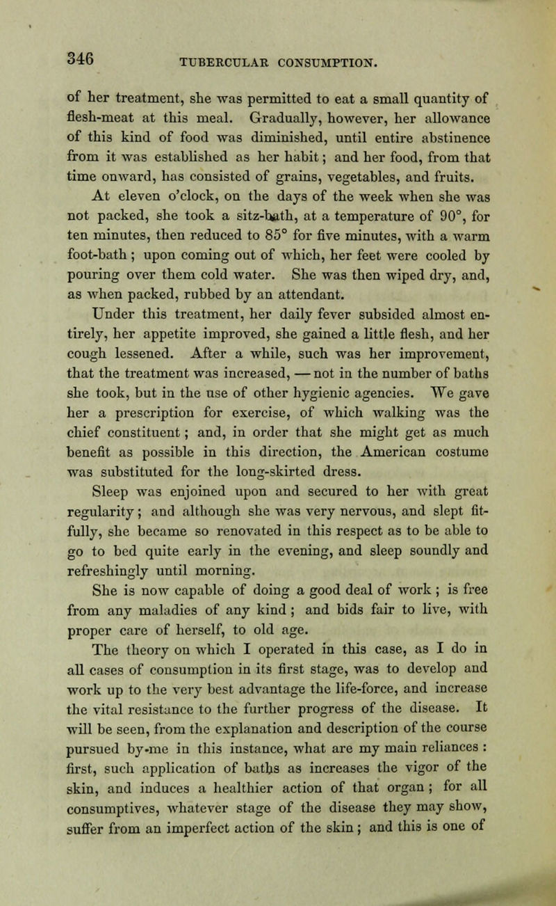 of her treatment, she was permitted to eat a small quantity of flesh-meat at this meal. Gradually, however, her allowance of this kind of food was diminished, until entire abstinence from it was established as her habit; and her food, from that time onward, has consisted of grains, vegetables, and fruits. At eleven o'clock, on the days of the week when she was not packed, she took a sitz-bath, at a temperature of 90°, for ten minutes, then reduced to 85° for five minutes, with a warm foot-bath ; upon coming out of which, her feet were cooled by pouring over them cold water. She was then wiped dry, and, as when packed, rubbed by an attendant. Under this treatment, her daily fever subsided almost en- tirely, her appetite improved, she gained a little flesh, and her cough lessened. After a while, such was her improvement, that the treatment was increased, — not in the number of baths she took, but in the use of other hygienic agencies. We gave her a prescription for exercise, of which walking was the chief constituent; and, in order that she might get as much benefit as possible in this direction, the American costume was substituted for the long-skirted dress. Sleep was enjoined upon and secured to her with great regularity; and although she was very nervous, and slept fit- fully, she became so renovated in this respect as to be able to go to bed quite early in the evening, and sleep soundly and refreshingly until morning. She is now capable of doing a good deal of work ; is free from any maladies of any kind ; and bids fair to live, with proper care of herself, to old age. The theory on which I operated in this case, as I do in all cases of consumption in its first stage, was to develop and work up to the very best advantage the life-force, and increase the vital resistance to the further progress of the disease. It will be seen, from the explanation and description of the course pursued by-me in this instance, what are my main reliances : first, such application of baths as increases the vigor of the skin, and induces a healthier action of that organ; for all consumptives, whatever stage of the disease they may show, suffer from an imperfect action of the skin; and this is one of