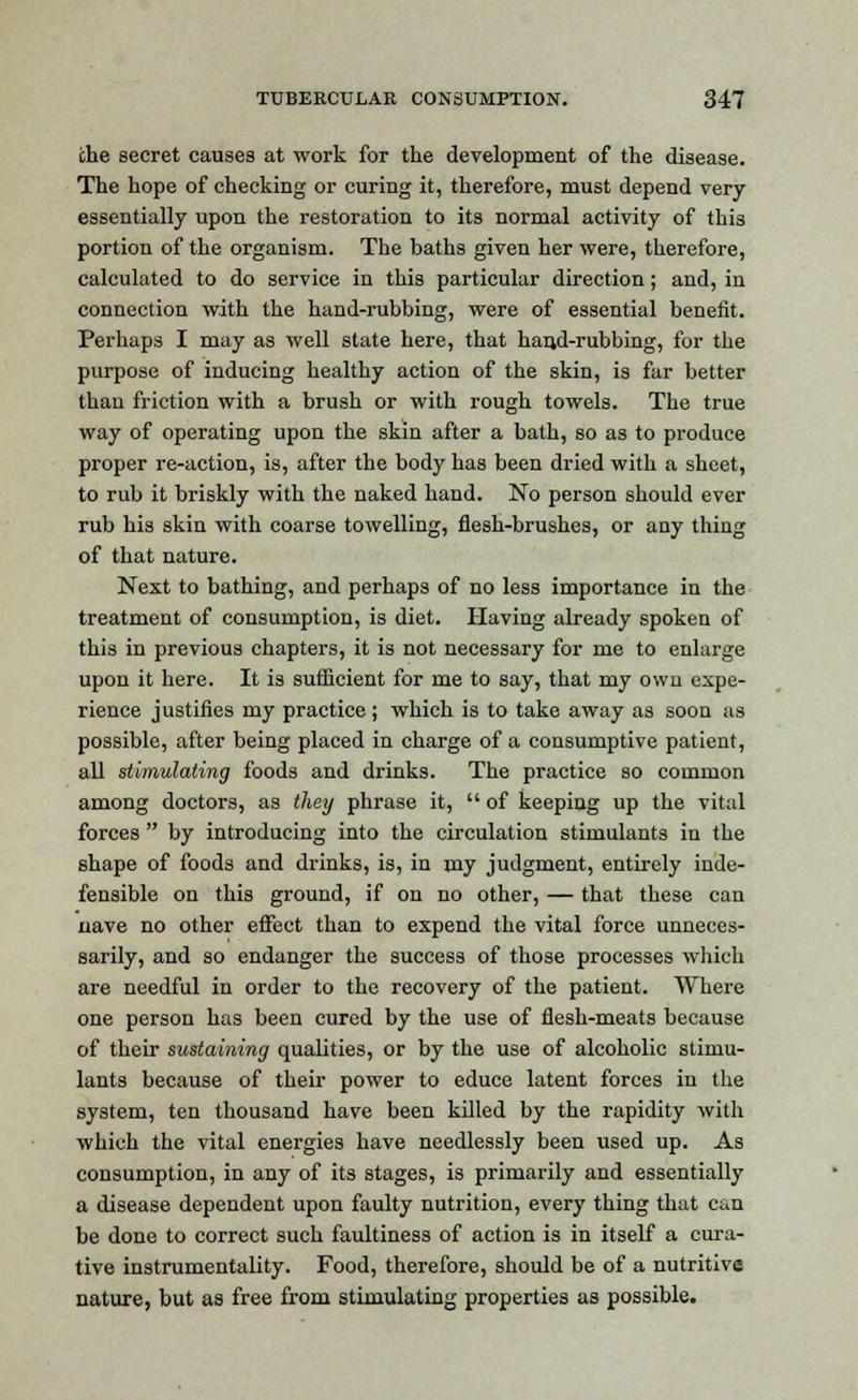 the secret causes at work for the development of the disease. The hope of checking or curing it, therefore, must depend very essentially upon the restoration to its normal activity of this portion of the organism. The baths given her were, therefore, calculated to do service in this particular direction; and, in connection with the hand-rubbing, were of essential benefit. Perhaps I may as well state here, that hand-rubbing, for the purpose of inducing healthy action of the skin, is far better than friction with a brush or with rough towels. The true way of operating upon the skin after a bath, so as to produce proper re-action, is, after the body has been dried with a sheet, to rub it briskly with the naked hand. No person should ever rub his skin with coarse towelling, flesh-brushes, or any thing of that nature. Next to bathing, and perhaps of no less importance in the treatment of consumption, is diet. Having already spoken of this in previous chapters, it is not necessary for me to enlarge upon it here. It is sufficient for me to say, that my own expe- rience justifies my practice; which is to take away as soon as possible, after being placed in charge of a consumptive patient, all stimulating foods and drinks. The practice so common among doctors, as they phrase it,  of keeping up the vital forces  by introducing into the circulation stimulants in the shape of foods and drinks, is, in my judgment, entirely inde- fensible on this ground, if on no other, — that these can nave no other effect than to expend the vital force unneces- sarily, and so endanger the success of those processes which are needful in order to the recovery of the patient. Where one person has been cured by the use of flesh-meats because of their sustaining qualities, or by the use of alcoholic stimu- lants because of their power to educe latent forces in the system, ten thousand have been killed by the rapidity with which the vital energies have needlessly been used up. As consumption, in any of its stages, is primarily and essentially a disease dependent upon faulty nutrition, every thing that can be done to correct such faultiness of action is in itself a cura- tive instrumentality. Food, therefore, should be of a nutritive nature, but as free from stimulating properties as possible.