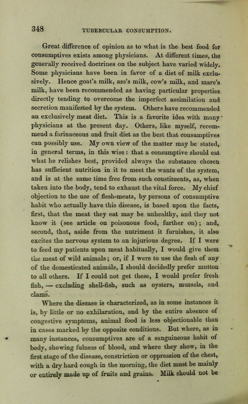 Great difference of opinion as to what is the best food for consumptives exists among physicians. At different times, the generally received doctrines on the subject have varied widely. Some physicians have been in favor of a diet of milk exclu- sively. Hence goat's milk, ass's milk, cow's milk, and mare's milk, have been recommended as having particular properties directly tending to overcome the imperfect assimilation and secretion manifested by the system. Others have recommended an exclusively meat diet. This is a favorite idea with many physicians at the present day. Others, like myself, recom- mend a farinaceous and fruit diet as the best that consumptives can possibly use. My own view of the matter may be stated, in general terms, in this wise: that a consumptive should eat what he relishes best, provided always the substance chosen has sufficient nutrition in it to meet the wants of the system, and is at the same time free from such constituents, as, when taken into the body, tend to exhaust the vital force. My chief objection to the use of flesh-meats, by persons of consumptive habit who actually have this disease, is based upon the facts, first, that the meat they eat may be unhealthy, and they not know it (see article on poisonous food, further on) ; and, second, that, aside from the nutriment it furnishes, it also excites the nervous system to an injurious degree. If I were to feed my patients upon meat habitually, I would give them the meat of wild anim.ils ; or, if I were to use the flesh of any of the domesticated animals, I should decidedly prefer mutton to all others. If I could not get these, I would prefer fresh fish, — excluding shell-fish, such as oysters, mussels, and clams. Where the disease is characterized, as in some instances it is, by little or no exhilaration, and by the entire absence of congestive svtuptoms, animal food is less objectionable than in cases marked by the opposite conditions. But where, as in manv instances, consumptives are of a sanguineous habit of body, showing fulness of blood, and where they show, in the first stage of the disease, constriction or oppression of the chest, with a dry hard cough in the morning, the diet must be mainly or entirely made up of fruits and grains. Milk should not be