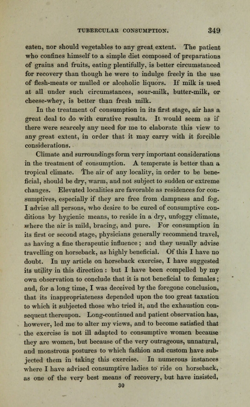 eaten, nor should vegetables to any great extent. The patient who confines himself to a simple diet composed of preparations of grains and fruits, eating plentifully, is better circumstanced for recovery than though he were to indulge freely in the use of flesh-meats or mulled or alcoholic liquors. If milk is used at all under such circumstances, sour-milk, butter-milk, or cheese-whey, is better than fresh milk. In the treatment of consumption in its first stage, air has a great deal to do with curative results. It would seem as if there were scarcely any need for me to elaborate this view to any great extent, in order that it may carry with it forcible considerations. Climate and surroundings form very important considerations in the treatment of consumption. A temperate is better than a tropical climate. The air of any locality, in order to be bene- ficial, should be dry, warm, and not subject to sudden or extreme changes. Elevated localities are favorable as residences for con- sumptives, especially if they are free from dampness and fog. I advise all persons, who desire to be cured of consumptive con- ditions by hygienic means, to reside in a dry, unfoggy climate, where the air is mild, bracing, and pure. For consumption in its first or second stage, physicians generally recommend travel, as having a fine therapeutic influence ; and they usually advise travelling on horseback, as highly beneficial. Of this I have no doubt. In my article on horseback exercise, I have suggested its utility in this direction : but I have been compelled by my own observation to conclude that it is not beneficial to females ; and, for a long time, I was deceived by the foregone conclusion, that its inappropriateness depended upon the too great taxation to which it subjected those who tried it, and the exhaustion con- sequent thereupon. Long-continued and patient observation has, however, led me to alter my views, and to become satisfied that the exercise is not ill adapted to consumptive women because they are women, but because of the very outrageous, unnatural, and monstrous postures to which fashion and custom have sub- jected them in taking this exercise. In numerous instances where I have advised consumptive ladies to' ride on horseback, as one of the very best means of recovery, but have insisted, 30