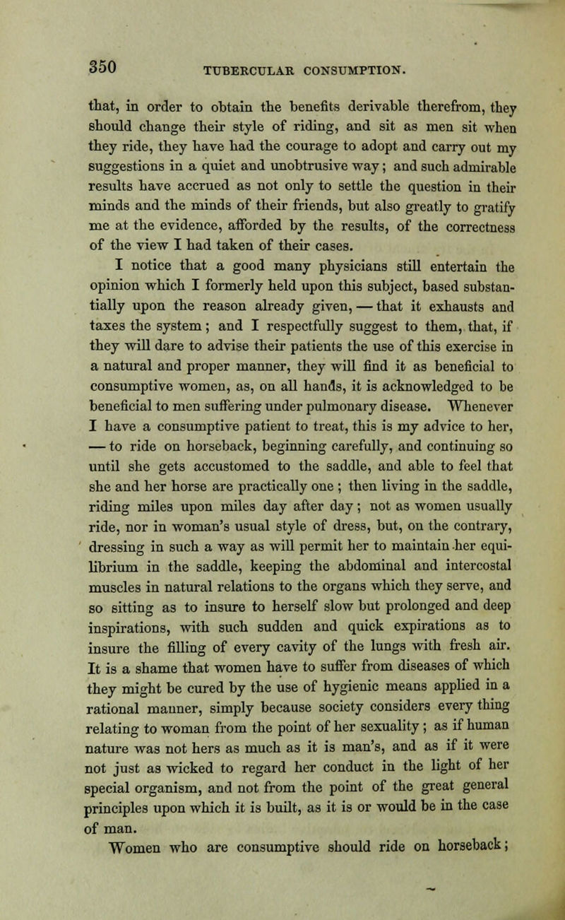 that, in order to obtain the benefits derivable therefrom, they should change their style of riding, and sit as men sit when they ride, they have had the courage to adopt and carry out my suggestions in a quiet and unobtrusive way; and such admirable results have accrued as not only to settle the question in their minds and the minds of their friends, but also greatly to gratify me at the evidence, afforded by the results, of the correctness of the view I had taken of their cases. I notice that a good many physicians still entertain the opinion which I formerly held upon this subject, based substan- tially upon the reason already given, — that it exhausts and taxes the system; and I respectfully suggest to them, that, if they will dare to advise their patients the use of this exercise in a natural and proper manner, they will find it as beneficial to consumptive women, as, on all hands, it is acknowledged to be beneficial to men suffering under pulmonary disease. Whenever I have a consumptive patient to treat, this is my advice to her, — to ride on horseback, beginning carefully, and continuing so until she gets accustomed to the saddle, and able to feel that she and her horse are practically one ; then living in the saddle, riding miles upon miles day after day; not as women usually ride, nor in woman's usual style of dress, but, on the contrary, dressing in such a way as will permit her to maintain her equi- librium in the saddle, keeping the abdominal and intercostal muscles in natural relations to the organs which they serve, and so sitting as to insure to herself slow but prolonged and deep inspirations, with such sudden and quick expirations as to insure the filling of every cavity of the lungs with fresh air. It is a shame that women have to suffer from diseases of which they might be cured by the use of hygienic means applied in a rational manner, simply because society considers every thing relating to woman from the point of her sexuality; as if human nature was not hers as much as it is man's, and as if it were not just as wicked to regard her conduct in the light of her special organism, and not from the point of the great general principles upon which it is built, as it is or would be in the case of man. Women who are consumptive should ride on horseback;