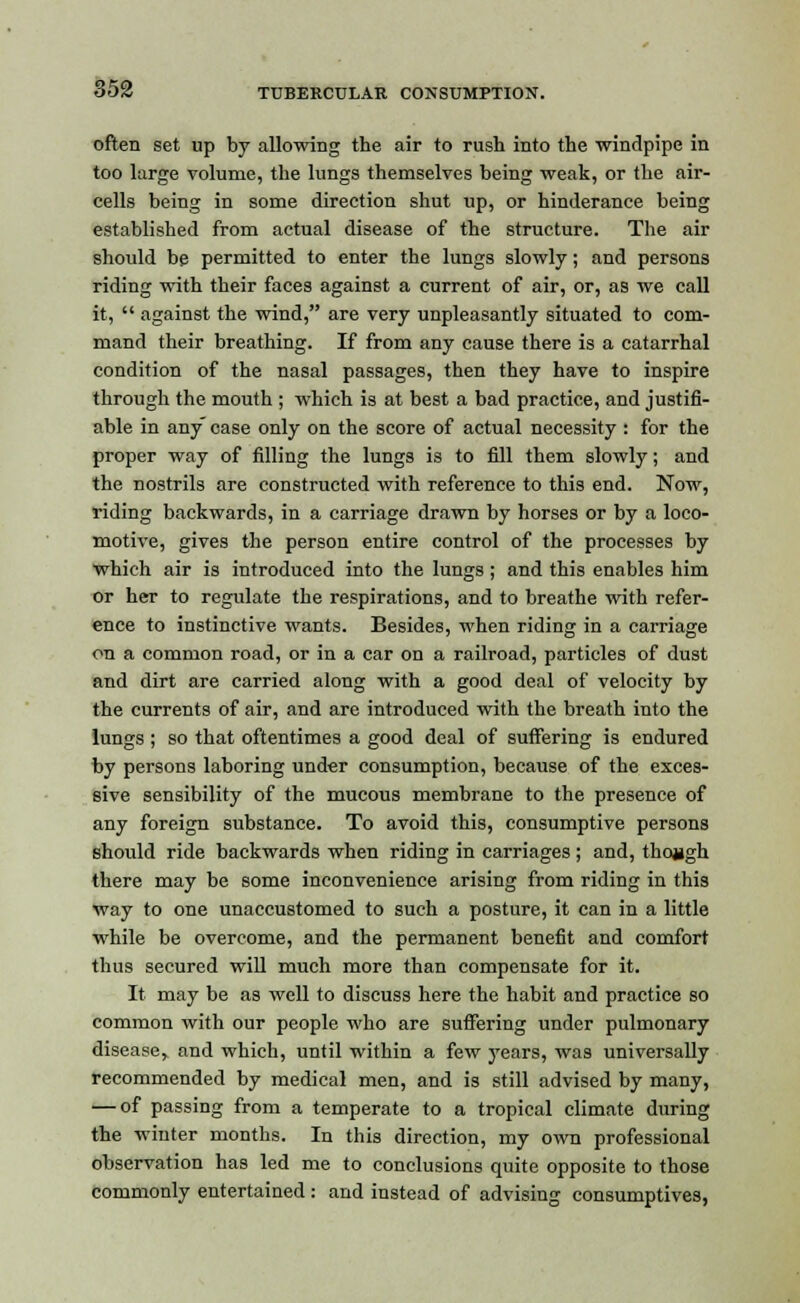 often set up by allowing the air to rush into the windpipe in too large volume, the lungs themselves being weak, or the air- cells being in some direction shut up, or hinderance being established from actual disease of the structure. The air should be permitted to enter the lungs slowly; and persons riding with their faces against a current of air, or, as we call it,  against the wind, are very unpleasantly situated to com- mand their breathing. If from any cause there is a catarrhal condition of the nasal passages, then they have to inspire through the mouth ; which is at best a bad practice, and justifi- able in any case only on the score of actual necessity : for the proper way of filling the lungs is to fill them slowly; and the nostrils are constructed with reference to this end. Now, riding backwards, in a carriage drawn by horses or by a loco- motive, gives the person entire control of the processes by which air is introduced into the lungs ; and this enables him or her to regulate the respirations, and to breathe with refer- ence to instinctive wants. Besides, when riding in a carriage on a common road, or in a car on a railroad, particles of dust and dirt are carried along with a good deal of velocity by the currents of air, and are introduced with the breath into the lungs ; so that oftentimes a good deal of suffering is endured by persons laboring under consumption, because of the exces- sive sensibility of the mucous membrane to the presence of any foreign substance. To avoid this, consumptive persons should ride backwards when riding in carriages; and, though there may be some inconvenience arising from riding in this way to one unaccustomed to such a posture, it can in a little while be overcome, and the permanent benefit and comfort thus secured will much more than compensate for it. It may be as well to discuss here the habit and practice so common with our people who are suffering under pulmonary diseaser and which, until within a few years, was universally recommended by medical men, and is still advised by many, — of passing from a temperate to a tropical climate during the winter months. In this direction, my own professional observation has led me to conclusions quite opposite to those commonly entertained: and instead of advising consumptives,