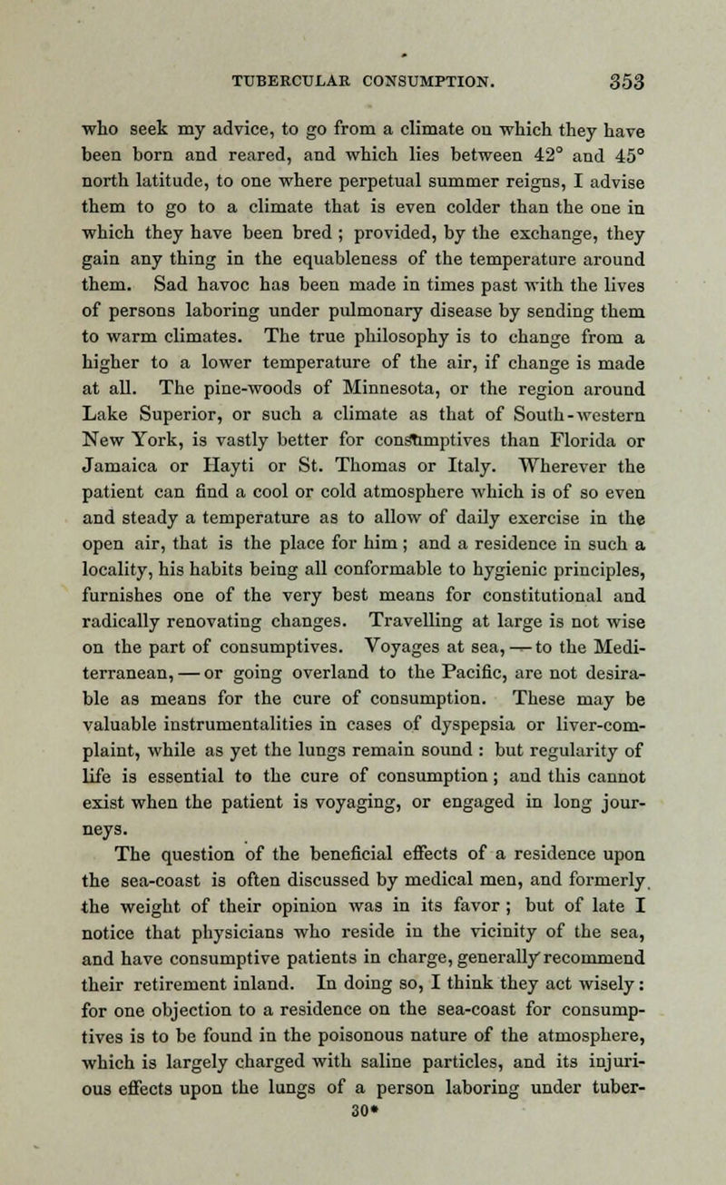 who seek my advice, to go from a climate on which they have been born and reared, and which lies between 42° and 45° north latitude, to one where perpetual summer reigns, I advise them to go to a climate that is even colder than the one in which they have been bred ; provided, by the exchange, they gain any thing in the equableness of the temperature around them. Sad havoc has been made in times past with the lives of persons laboring under pulmonary disease by sending them to warm climates. The true philosophy is to change from a higher to a lower temperature of the air, if change is made at all. The pine-woods of Minnesota, or the region around Lake Superior, or such a climate as that of South-western New York, is vastly better for consumptives than Florida or Jamaica or Hayti or St. Thomas or Italy. Wherever the patient can find a cool or cold atmosphere which is of so even and steady a temperature as to allow of daily exercise in the open air, that is the place for him; and a residence in such a locality, his habits being all conformable to hygienic principles, furnishes one of the very best means for constitutional and radically renovating changes. Travelling at large is not wise on the part of consumptives. Voyages at sea, -r- to the Medi- terranean, — or going overland to the Pacific, are not desira- ble as means for the cure of consumption. These may be valuable instrumentalities in cases of dyspepsia or liver-com- plaint, while as yet the lungs remain sound : but regularity of life is essential to the cure of consumption; and this cannot exist when the patient is voyaging, or engaged in long jour- neys. The question of the beneficial effects of a residence upon the sea-coast is often discussed by medical men, and formerly. the weight of their opinion was in its favor ; but of late I notice that physicians who reside in the vicinity of the sea, and have consumptive patients in charge, generally recommend their retirement inland. In doing so, I think they act wisely: for one objection to a residence on the sea-coast for consump- tives is to be found in the poisonous nature of the atmosphere, which is largely charged with saline particles, and its injuri- ous effects upon the lungs of a person laboring under tuber- 30*