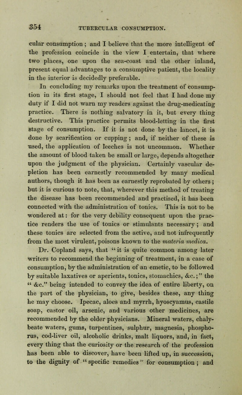 cular consumption ; and I believe that the more intelligent of the profession coincide in the view I entertain, that where two places, one upon the sea-coast and the other inland, present equal advantages to a consumptive patient, the locality in the interior is decidedly preferable. In concluding my remarks upon the treatment of consump- tion in its first stage, I should not feel that I had done my duty if I did not warn my readers against the drug-medicating practice. There is nothing salvatory in it, but every thing destructive. This practice permits blood-letting in the first stage of consumption. If it is not done by the lancet, it is done by scarification or cupping ; and, if neither of these is used, the application of leeches is not uncommon. Whether the amount of blood taken be small or large, depends altogether upon the judgment of the physician. Certainly vascular de- pletion has been earnestly recommended by many medical authors, though it has been as earnestly reprobated by others ; but it is curious to note, that, wherever this method of treating the disease has been recommended and practised, it has been connected with the administration of tonics. This is not to be wondered at: for the very debility consequent upon the prac- tice renders the use of tonics or stimulants necessary; and these tonics are selected from the active, and not infrequently from the most virulent, poisons known to the materia medica. Dr. Copland says, that  it is quite common among later writers to recommend the beginning of treatment, in a case of consumption, by the administration of an emetic, to be followed by suitable laxatives or aperients, tonics, stomachics, &c.; the  &c. being intended to convey the idea of entire liberty, on the part of the physician, to give, besides these, any thing he may choose. Ipecac, aloes and myrrh, hyoscyamus, castile soap, castor oil, arsenic, and various other medicines, are recommended by the older physicians. Mineral waters, chaly- beate waters, gums, turpentines, sulphur, magnesia, phospho- rus, cod-liver oil, alcoholic drinks, malt liquors, and, in fact, every thing that the curiosity or the research of the profession has been able to discover, have been lifted up, in succession, to the dignity of  specific remedies for consumption; and