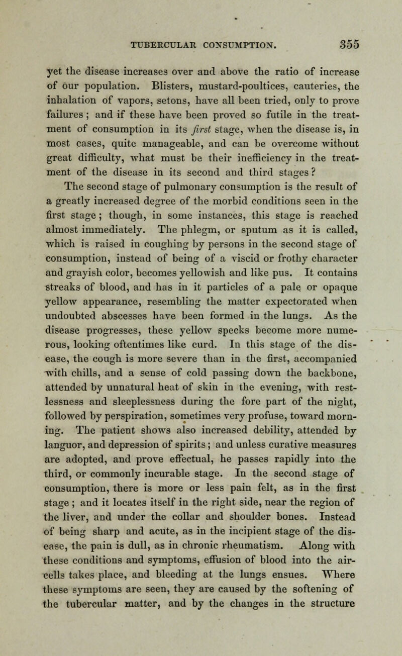 yet the disease increases over and above the ratio of increase of our population. Blisters, mustard-poultices, cauteries, the inhalation of vapors, setons, have all been tried, only to prove failures; and if these have been proved so futile in the treat- ment of consumption in its first stage, when the disease is, in most cases, quite manageable, and can be overcome without great difficulty, what must be their inefficiency in the treat- ment of the disease in its second and third stages ? The second stage of pulmonary consumption is the result of a greatly increased degree of the morbid conditions seen in the first stage; though, in some instances, this stage is reached almost immediately. The phlegm, or sputum as it is called, which is raised in coughing by persons in the second stage of consumption, instead of being of a viscid or frothy character and grayish color, becomes yellowish and like pus. It contains streaks of blood, and has in it particles of a pale, or opaque yellow appearance, resembling the matter expectorated when undoubted abscesses have been formed in the lungs. As the disease progresses, these yellow specks become more nume- rous, looking oftentimes like curd. In this stage of the dis- ease, the cough is more severe than in the first, accompanied with chills, and a sense of cold passing down the backbone, attended by unnatural heat of skin in the evening, with rest- lessness and sleeplessness during the fore part of the night, followed by perspiration, sometimes very profuse, toward morn- ing. The patient shows also increased debility, attended by languor, and depression of spirits; and unless curative measures are adopted, and prove effectual, he passes rapidly into the third, or commonly incurable stage. In the second stage of consumption, there is more or less pain felt, as in the first stage ; and it locates itself in the right side, near the region of the liver, and under the collar and shoulder bones. Instead of being sharp and acute, as in the incipient stage of the dis- ease, the pain is dull, as in chronic rheumatism. Along with these conditions and symptoms, effusion of blood into the air- cells takes place, and bleeding at the lungs ensues. Wbere these symptoms are seen, they are caused by the softening of the tubercular matter, and by the changes in the structure