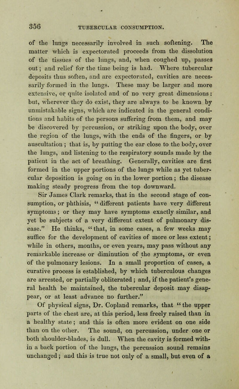 of the lungs necessarily involved in such softening. The matter which is expectorated proceeds from the dissolution of the tissues of the lungs, and, when coughed up, passes out; and relief for the time being is had. Where tubercular deposits thus soften, and arc expectorated, cavities are neces- sarily formed in the lungs. These may be larger and more extensive, or quite isolated and of no very great dimensions: but, wherever they do exist, they are always to be known by unmistakable signs, which are indicated in the general condi- tions and habits of the persons suffering from them, and may be discovered by percussion, or striking upon the body, over the region of the lungs, with the ends of the fingers, or by auscultation ; that is, by putting the ear close to the body, over the lungs, and listening to the respiratory sounds made by the patient in the act of breathing. Generally, cavities are first formed in the upper portions of the lungs while as yet tuber- cular deposition is going on in the lower portion ; the disease making steady progress from the top downward. Sir James Clark remarks, that in the second stage of con- sumption, or phthisis,  different patients have very different symptoms; or they may have symptoms exactly similar, and yet be subjects of a very different extent of pulmonary dis- ease. He thinks,  that, in some cases, a few weeks may suffice for the development of cavities of more or less extent; while in others, months, or even years, may pass without any remarkable increase or diminution of the symptoms, or even of the pulmonary lesions. In a small proportion of cases, a curative process is established, by which tuberculous changes are arrested, or partially obliterated ; and, if the patient's gene- ral health be maintained, the tubercular deposit may disap- pear, or at least advance no further. Of physical signs, Dr. Copland remarks, that  the upper parts of the chest are, at this period, less freely raised than in a healthy state; and this is often more evident on one side than on the other. The sound, on percussion, under one or both shoulder-blades, is dull. When the cavity is formed with- in a back portion of the lungs, the percussion sound remains unchanged; and this is true not only of a small, but even of a