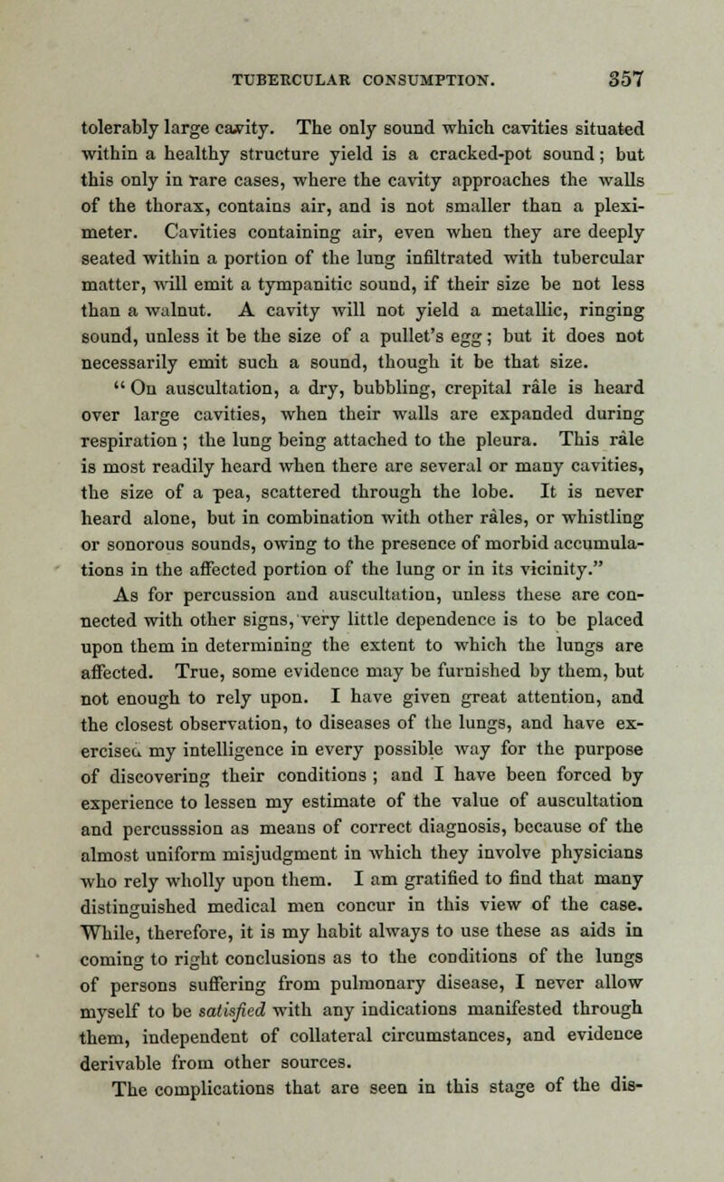 tolerably large canity. The only sound which cavities situated within a healthy structure yield is a cracked-pot sound; but this only in rare cases, where the cavity approaches the walls of the thorax, contains air, and is not smaller than a plexi- meter. Cavities containing air, even when they are deeply seated within a portion of the lung infiltrated with tubercular matter, will emit a tympanitic sound, if their size be not less than a walnut. A cavity will not yield a metallic, ringing sound, unless it be the size of a pullet's egg; but it does not necessarily emit such a sound, though it be that size.  On auscultation, a dry, bubbling, crepital rale is heard over large cavities, when their walls are expanded during respiration ; the lung being attached to the pleura. This rale is most readily heard when there are several or many cavities, the size of a pea, scattered through the lobe. It is never heard alone, but in combination with other rales, or whistling or sonorous sounds, owing to the presence of morbid accumula- tions in the affected portion of the lung or in its vicinity. As for percussion and auscultation, unless these are con- nected with other signs, very little dependence is to be placed upon them in determining the extent to which the lungs are affected. True, some evidence may be furnished by them, but not enough to rely upon. I have given great attention, and the closest observation, to diseases of the lungs, and have ex- erciseu my intelligence in every possible way for the purpose of discovering their conditions ; and I have been forced by experience to lessen my estimate of the value of auscultation and percusssion as means of correct diagnosis, because of the almost uniform misjudgment in which they involve physicians who rely wholly upon them. I am gratified to find that many distinguished medical men concur in this view of the case. While, therefore, it is my habit always to use these as aids in coming to right conclusions as to the conditions of the lungs of persons suffering from pulmonary disease, I never allow myself to be satisfied with any indications manifested through them, independent of collateral circumstances, and evidence derivable from other sources. The complications that are seen in this stage of the dis-