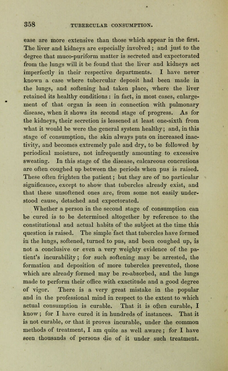 ease are more extensive than those which appear in the first. The liver and kidneys are especially involved ; and just to the degree that muco-puriform matter is secreted and expectorated from the lungs will it be found that the liver and kidneys act imperfectly in their respective departments. I have never known a case where tubercular deposit had been made in the lungs, and softening had taken place, where the liver retained its healthy conditions: in fact, in most cases, enlarge- ment of that organ is seen in connection with pulmonary disease, when it shows its second stage of progress. As for the kidneys, their secretion is lessened at least one-sixth from what it would be were the general system healthy; and, in this stage of consumption, the skin always puts on increased inac- tivity, and becomes extremely pale and dry, to be followed by periodical moisture, not infrequently amounting to excessive sweating. In this stage of the disease, calcareous concretions are often coughed up between the periods when pus is raised. These often frighten the patient; but they are of no particular significance, except to show that tubercles already exist, and that these unsoftened ones are, from some not easily under- stood cause, detached and expectorated. Whether a person in the second stage of consumption can be cured is to be determined altogether by reference to the constitutional and actual habits of the subject at the time this question is raised. The simple fact that tubercles have formed in the lungs, softened, turned to pus, and been coughed up, is not a conclusive or even a very weighty evidence of the pa- tient's incurability; for such softening may be arrested, the formation and deposition of more tubercles prevented, those which are already formed may be re-absorbed, and the lungs made to perform their office with exactitude and a good degree of vigor. There is a very great mistake in the popular and in the professional mind in respect to the extent to which actual consumption is curable. That it is often curable, I know ; for I have cured it in hundreds of instances. That it is not curable, or that it proves incurable, under the common methods of treatment, I am quite as well aware; for I have seen thousands of persons die of it under such treatment.