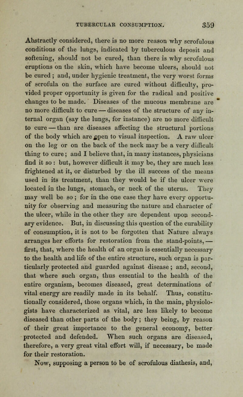 Abstractly considered, there is no more reason why scrofulous conditions of the lungs, indicated by tuberculous deposit and softening, should not be cured, than there is why scrofulous eruptions on the skin, which have become ulcers, should not be cured ; and, under hygienic treatment, the very worst forms of scrofula on the surface are cured without difficulty, pro- vided proper opportunity is given for the radical and positive changes to be made. Diseases of the mucous membrane are no more difficult to cure — diseases of the structure of any in- ternal organ (say the lungs, for instance) are no more difficult to cure — than are diseases affecting the structural portions of the body which are ^pen to visual inspection. A raw ulcer on the leg or on the back of the neck may be a very difficult thing to cure; and I believe that, in many instances, physicians find it so : but, however difficult it may be, they are much less frightened at it, or disturbed by the ill success of the means used in its treatment, than they would be if the ulcer were located in the lungs, stomach, or neck of the uterus. They may well be so ; for in the one case they have every opportu- nity for observing and measuring the nature and character of the ulcer, while in the other they are dependent upon second- ary evidence. But, in discussing this question of the curability of consumption, it is not to be forgotten that Nature always arranges her efforts for restoration from the stand-points, — first, that, where the health of an organ is essentially necessary to the health and life of the entire structure, such organ is par- ticularly protected and guarded against disease; and, second, that where such organ, thus essential to the health of the entire organism, becomes diseased, great determinations of vital energy are readily made in its behalf. Thus, constitu- tionally considered, those organs which, in the main, physiolo- gists have characterized as vital, are less likely to become diseased than other parts of the body; they being, by reason of their great importance to the general economy, better protected and defended. When such organs are diseased, therefore, a very great vital effort will, if necessary, be made for their restoration. Now, supposing a person to be of scrofulous diathesis, and,