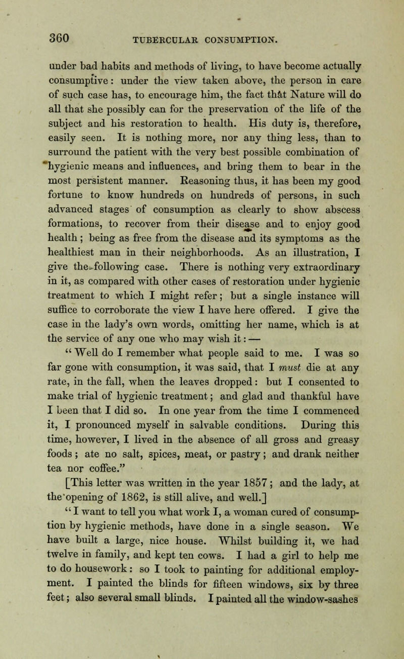 under bad habits and methods of living, to have become actually consumptive: under the view taken above, the person in care of such case has, to encourage him, the fact that Nature will do all that she possibly can for the preservation of the life of the subject and his restoration to health. His duty is, therefore, easily seen. It is nothing more, nor any thing less, than to surround the patient with the very best possible combination of hygienic means and influences, and bring them to bear in the most persistent manner. Seasoning thus, it has been my good fortune to know hundreds on hundreds of persons, in such advanced stages of consumption as clearly to show abscess formations, to recover from their disease and to enjoy good health ; being as free from the disease and its symptoms as the healthiest man in their neighborhoods. As an illustration, I give the^following case. There is nothing very extraordinary in it, as compared with other cases of restoration under hygienic treatment to which I might refer; but a single instance will suffice to corroborate the view I have here offered. I give the case in the lady's own words, omitting her name, which is at the service of any one who may wish it: —  Well do I remember what people said to me. I was so far gone with consumption, it was said, that I must die at any rate, in the fall, when the leaves dropped: but I consented to make trial of hygienic treatment; and glad and thankful have I been that I did so. In one year from the time I commenced it, I pronounced myself in salvable conditions. During this time, however, I lived in the absence of all gross and greasy foods ; ate no salt, 3pices, meat, or pastry ; and drank neither tea nor coffee. [This letter was written in the year 1857 ; and the lady, at the'opening of 1862, is still alive, and well.] I want to tell you what work I, a woman cured of consump- tion by hygienic methods, have done in a single season. We have built a large, nice house. Whilst building it, we had twelve in family, and kept ten cows. I had a girl to help me to do housework: so I took to painting for additional employ- ment. I painted the blinds for fifteen windows, six by three feet; also several small blinds. I painted all the window-sashes