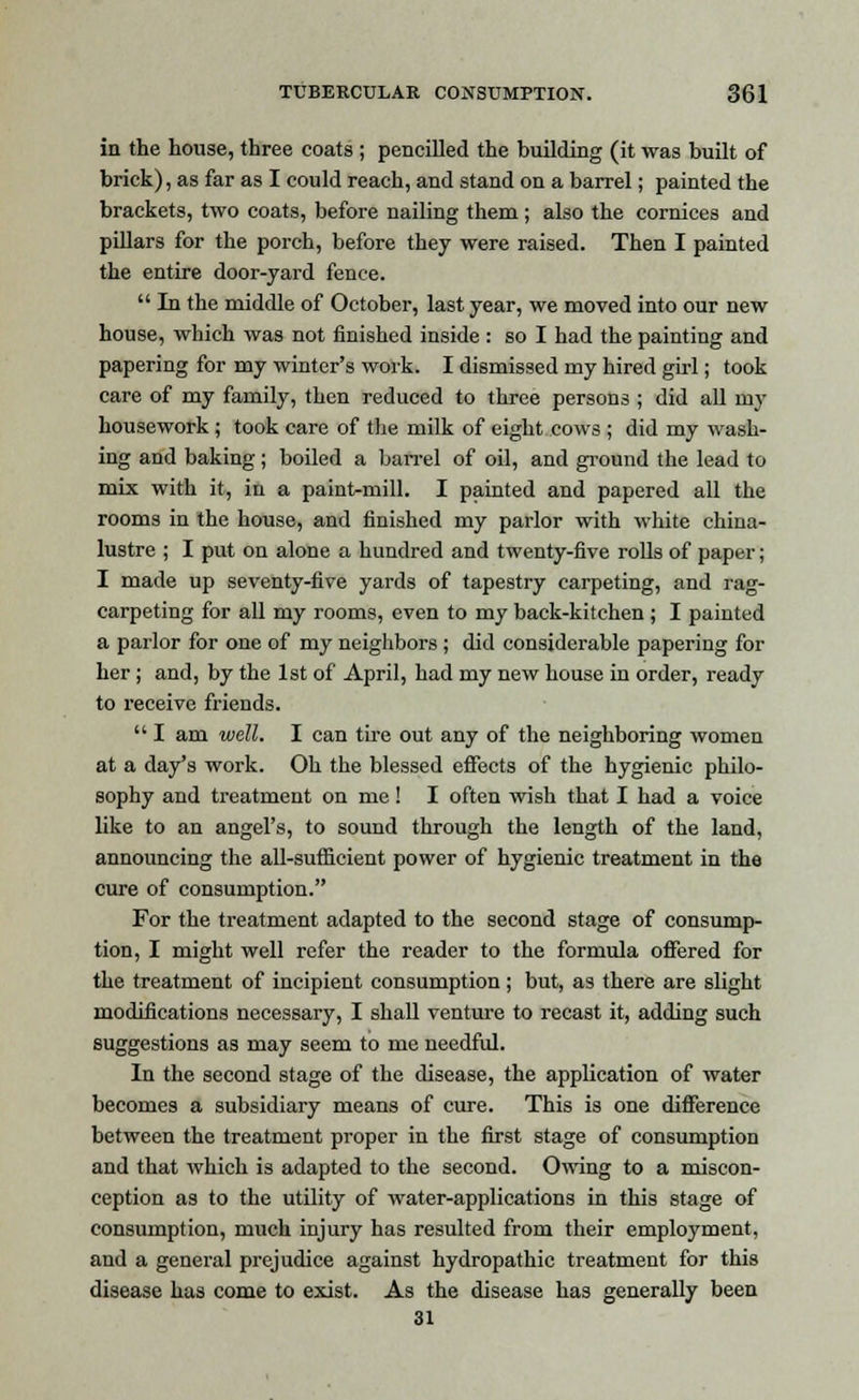 in the house, three coats ; pencilled the building (it was built of brick), as far as I could reach, and stand on a barrel; painted the brackets, two coats, before nailing them ; also the cornices and pillars for the porch, before they were raised. Then I painted the entire door-yard fence.  In the middle of October, last year, we moved into our new house, which was not finished inside : so I had the painting and papering for my winter's work. I dismissed my hired girl; took care of my family, then reduced to three persons ; did all my housework ; took care of the milk of eight cows ; did my wash- ing and baking; boiled a ban-el of oil, and ground the lead to mix with it, in a paint-mill. I painted and papered all the rooms in the house, and finished my parlor with white china- lustre ; I put on alone a hundred and twenty-five rolls of paper; I made up seventy-five yards of tapestry carpeting, and rag- carpeting for all my rooms, even to my back-kitchen ; I painted a parlor for one of my neighbors ; did considerable papering for her ; and, by the 1st of April, had my new house in order, ready to receive friends.  I am well. I can tire out any of the neighboring women at a day's work. Oh the blessed effects of the hygienic philo- sophy and treatment on me! I often wish that I had a voice like to an angel's, to sound through the length of the land, announcing the all-sufficient power of hygienic treatment in the cure of consumption. For the treatment adapted to the second stage of consump- tion, I might well refer the reader to the formula offered for the treatment of incipient consumption; but, as there are slight modifications necessary, I shall venture to recast it, adding such suggestions as may seem to me needful. In the second stage of the disease, the application of water becomes a subsidiary means of cure. This is one difference between the treatment proper in the first stage of consumption and that which is adapted to the second. Owing to a miscon- ception as to the utility of water-applications in this stage of consumption, much injury has resulted from their employment, and a general prejudice against hydropathic treatment for this disease has come to exist. As the disease has generally been 31