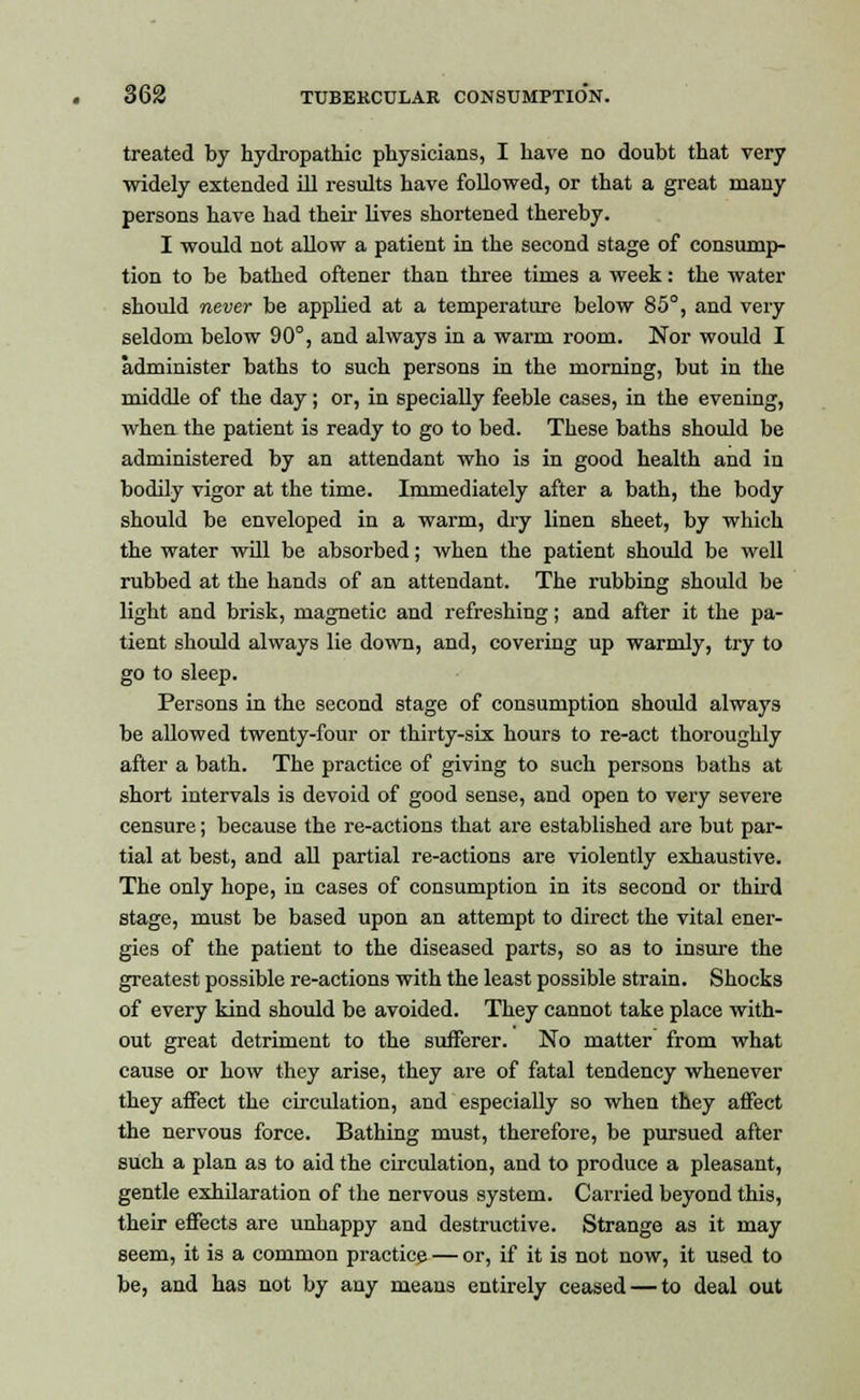 treated by hydropathic physicians, I have no doubt that very widely extended ill results have followed, or that a great many persons have had their lives shortened thereby. I would not allow a patient in the second stage of consump- tion to be bathed oftener than three times a week: the water should never be applied at a temperature below 85°, and very seldom below 90°, and always in a warm room. Nor would I administer baths to such persons in the morning, but in the middle of the day; or, in specially feeble cases, in the evening, when the patient is ready to go to bed. These baths should be administered by an attendant who is in good health and in bodily vigor at the time. Immediately after a bath, the body should be enveloped in a warm, dry linen sheet, by which the water will be absorbed; when the patient should be well rubbed at the hands of an attendant. The rubbing should be light and brisk, magnetic and refreshing; and after it the pa- tient should always lie down, and, covering up warmly, try to go to sleep. Persons in the second stage of consumption should always be allowed twenty-four or thirty-six hours to re-act thoroughly after a bath. The practice of giving to such persons baths at short intervals is devoid of good sense, and open to very severe censure; because the re-actions that are established are but par- tial at best, and all partial re-actions are violently exhaustive. The only hope, in cases of consumption in its second or third stage, must be based upon an attempt to direct the vital ener- gies of the patient to the diseased parts, so as to insure the greatest possible re-actions with the least possible strain. Shocks of every kind should be avoided. They cannot take place with- out great detriment to the sufferer. No matter from what cause or how they arise, they are of fatal tendency whenever they affect the circulation, and especially so when they affect the nervous force. Bathing must, therefore, be pursued after such a plan as to aid the circulation, and to produce a pleasant, gentle exhilaration of the nervous system. Carried beyond this, their effects are unhappy and destructive. Strange as it may seem, it is a common practice — or, if it is not now, it used to be, and has not by any meaus entirely ceased — to deal out