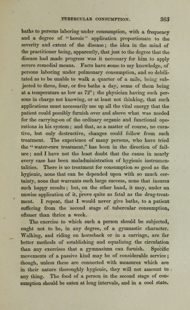baths to persons laboring under consumption, with a frequency and a degree of  heroic application proportionate to the severity and extent of the disease; the idea in the mind of the practitioner being, apparently, that just to the degree that the disease had made progress was it necessary for him to apply severe remedial means. Facts have eome to my knowledge, of persons laboring under pulmonary consumption, and so debili- tated as to be unable to walk a quarter of a mile, being sub- jected to three, four, or five baths a day, some of them being at a temperature as low as 72° ; the physician having such per- sons in charge not knowing, or at least not thinking, that such applications must necessarily use up all the vital energy that the patient could possibly furnish over and above what was needed for the carrying-on of the ordinary organic and functional ope- rations in his system ; and that, as a matter of course, no cura- tive, but only destructive, changes could follow from such treatment. The experience of many persons, who have tried the  water-cure treatment, has been in the direction of fail- ure ; and I have not the least doubt that the cause in nearly every case has been maladministration of hygienic instrumen- talities. There is no treatment for consumption so good as the hygienic, none that can be depended upon with so much cer- tainty, none that warrants such large success, none that insures such happy results; but, on the other hand, it may, under an unwise application of it, prove quite as fatal as the drug-treat- ment. I repeat, that I would never give baths, to a patient suffering from the second stage of tubercular consumption, oftener than thrice a week. The exercise to which such a person should be subjected, ought not to be, in any degree, of a gymnastic character. Walking, and riding on horseback or in a carriage, are far better methods of establishing and equalizing the circulation than any exercises that a gymnasium can furnish. Specific movements of a passive kind may be of considerable service ; though, unless these are connected with measures which are in their nature thoroughly hygienic, they will not amount to - any thing. The food of a person in the second stage of con- sumption should be eaten at long intervals, and in a cool state.