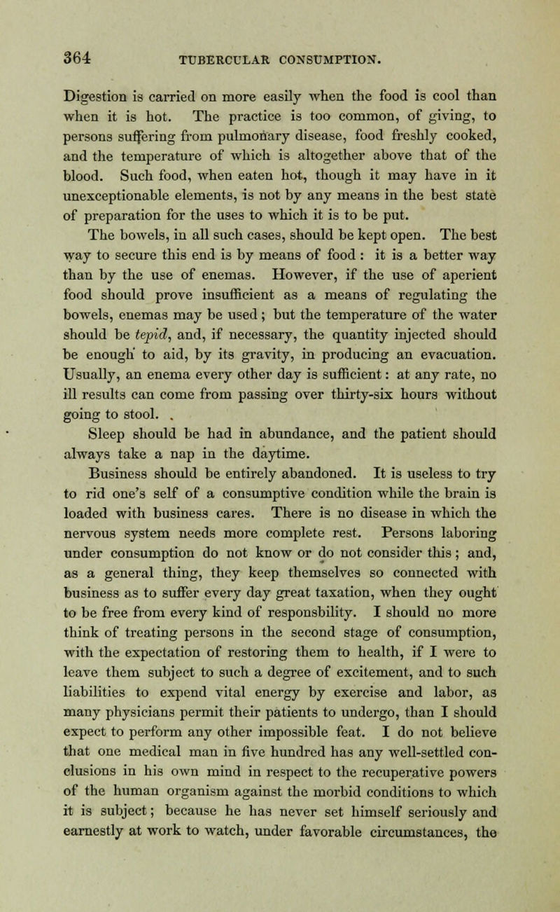 Digestion is carried on more easily when the food is cool than when it is hot. The practice is too common, of giving, to persons suffering from pulmonary disease, food freshly cooked, and the temperature of which is altogether above that of the blood. Such food, when eaten hot, though it may have in it unexceptionable elements, is not by any means in the best state of preparation for the uses to which it is to be put. The bowels, in all such cases, should be kept open. The best way to secure this end is by means of food : it is a better way than by the use of enemas. However, if the use of aperient food should prove insufficient as a means of regulating the bowels, enemas may be used; but the temperature of the water should be tepid, and, if necessary, the quantity injected should be enough to aid, by its gravity, in producing an evacuation. Usually, an enema every other day is sufficient: at any rate, no ill results can come from passing over thirty-six hours without going to stool. . Sleep should be had in abundance, and the patient should always take a nap in the daytime. Business should be entirely abandoned. It is useless to try to rid one's self of a consumptive condition while the brain is loaded with business cares. There is no disease in which the nervous system needs more complete rest. Persons laboring under consumption do not know or do not consider this; and, as a general thing, they keep themselves so connected with business as to suffer every day great taxation, when they ought to be free from every kind of responsbility. I should no more think of treating persons in the second stage of consumption, with the expectation of restoring them to health, if I were to leave them subject to such a degree of excitement, and to such liabilities to expend vital energy by exercise and labor, as many physicians permit their patients to undergo, than I should expect to perform any other impossible feat. I do not believe that one medical man in five hundred has any well-settled con- clusions in his own mind in respect to the recuperative powers of the human organism against the morbid conditions to which it is subject; because he has never set himself seriously and earnestly at work to watch, under favorable circumstances, the