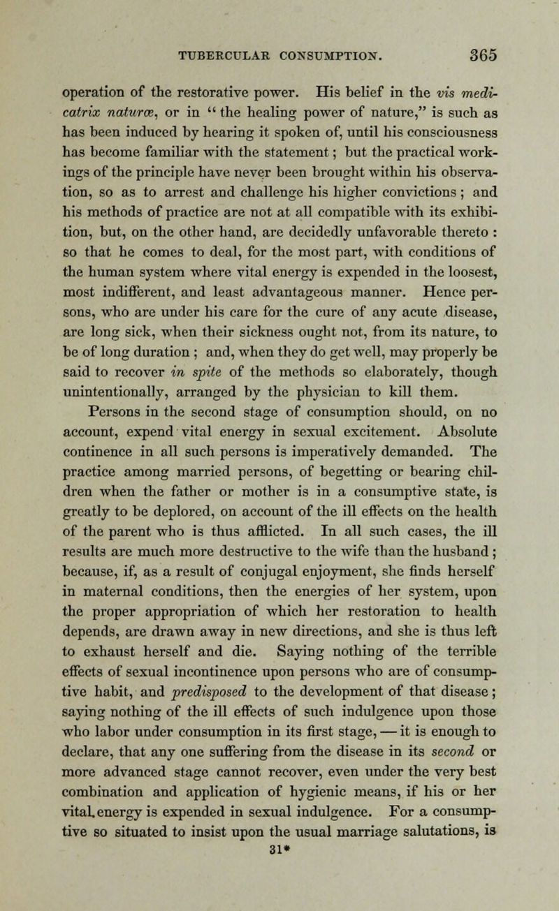 operation of the restorative power. His belief in the vis medi- catrix naturce, or in  the healing power of nature, is such as has been induced by hearing it spoken of, until his consciousness has become familiar with the statement; but the practical work- ings of the principle have never been brought within his observa- tion, so as to arrest and challenge his higher convictions ; and his methods of practice are not at all compatible with its exhibi- tion, but, on the other hand, are decidedly unfavorable thereto : so that he comes to deal, for the most part, with conditions of the human system where vital energy is expended in the loosest, most indifferent, and least advantageous manner. Hence per- sons, who are under his care for the cure of any acute disease, are long sick, when their sickness ought not, from its nature, to be of long duration ; and, when they do get well, may properly be said to recover in spite of the methods so elaborately, though unintentionally, arranged by the physician to kill them. Persons in the second stage of consumption should, on no account, expend vital energy in sexual excitement. Absolute continence in all such persons is imperatively demanded. The practice among married persons, of begetting or bearing chil- dren when the father or mother is in a consumptive state, is greatly to be deplored, on account of the ill effects on the health of the parent who is thus afflicted. In all such cases, the ill results are much more destructive to the wife than the husband ; because, if, as a result of conjugal enjoyment, she finds herself in maternal conditions, then the energies of her system, upon the proper appropriation of which her restoration to health depends, are drawn away in new directions, and she is thus left to exhaust herself and die. Saying nothing of the terrible effects of sexual incontinence upon persons who are of consump- tive habit, and predisposed to the development of that disease; saying nothing of the ill effects of such indulgence upon those who labor under consumption in its first stage, — it is enough to declare, that any one suffering from the disease in its second or more advanced stage cannot recover, even under the very best combination and application of hygienic means, if his or her vital, energy is expended in sexual indulgence. For a consump- tive so situated to insist upon the usual marriage salutations, is 31*