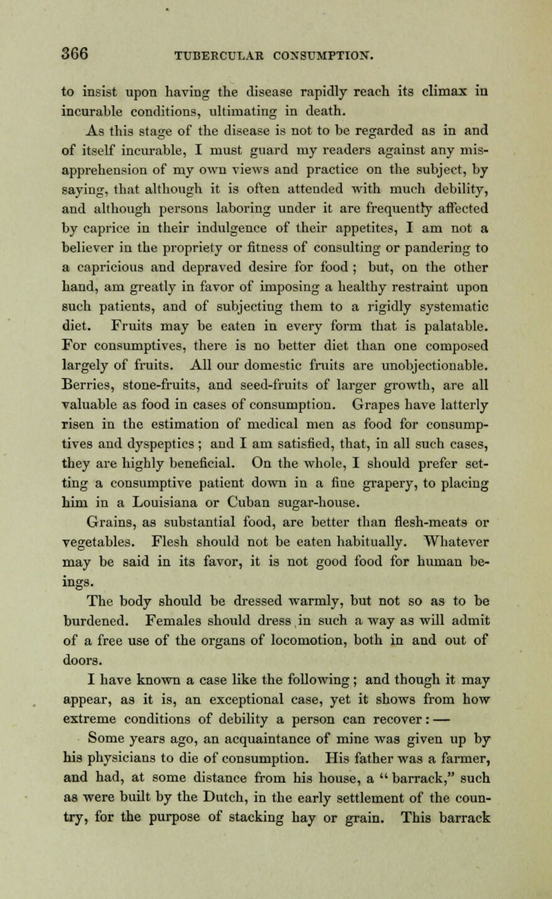 to insist upon having the disease rapidly reach its climax in incurable conditions, ultimating in death. As this stage of the disease is not to be regarded as in and of itself incurable, I must guard my readers against any mis- apprehension of my own views and practice on the subject, by saying, that although it is often attended with much debility, and although persons laboring under it are frequently affected by caprice in their indulgence of their appetites, I am not a believer in the propriety or fitness of consulting or pandering to a capricious and depraved desire for food ; but, on the other hand, am greatly in favor of imposing a healthy restraint upon such patients, and of subjecting them to a rigidly systematic diet. Fruits may be eaten in every form that is palatable. For consumptives, there is no better diet than one composed largely of fruits. All our domestic fruits are unobjectionable. Berries, stone-fruits, and seed-fruits of larger growth, are all valuable as food in cases of consumption. Grapes have latterly risen in the estimation of medical men as food for consump- tives and dyspeptics; and I am satisfied, that, in all such cases, they are highly beneficial. On the whole, I should prefer set- ting a consumptive patient down in a fine grapery, to placing him in a Louisiana or Cuban sugar-house. Grains, as substantial food, are better than flesh-meats or vegetables. Flesh should not be eaten habitually. Whatever may be said in its favor, it is not good food for human be- ings. The body should be dressed warmly, but not so as to be burdened. Females should dress in such a way as will admit of a free use of the organs of locomotion, both in and out of doors. I have known a case like the following; and though it may appear, as it is, an exceptional case, yet it shows from how extreme conditions of debility a person can recover: — Some years ago, an acquaintance of mine was given up by his physicians to die of consumption. His father was a farmer, and had, at some distance from his house, a  barrack, such as were built by the Dutch, in the early settlement of the coun- try, for the purpose of stacking hay or grain. This barrack