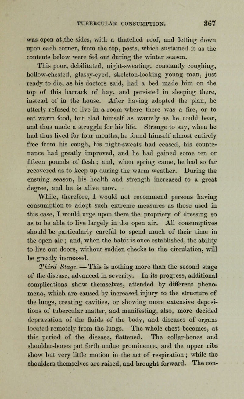 was open at^the sides, with a thatched roof, and letting down upon each corner, from the top, posts, which sustained it as the contents below were fed out during the winter season. This poor, debilitated, night-sweating, constantly coughing, hollow-chested, glassy-eyed, skeleton-looking young man, just ready to die, as his doctors said, had a bed made him on the top of this barrack of hay, and persisted in sleeping there, instead of in the house. After having adopted the plan, he utterly refused to live in a room where there was a fire, or to eat warm food, but clad himself as warmly as he could bear, and thus made a struggle for his life. Strange to say, when he had thus lived for four months, he found himself almost entirely free from his cough, his night-sweats had ceased, his counte- nance had greatly improved, and he had gained some ten or fifteen pounds of flesh; and, when spring came, he had so far recovered as to keep up during the warm weather. During the ensuing season, his health and strength increased to a great degree, and he is alive now. While, therefore, I would not recommend persons having consumption to adopt such extreme measures as those used in this case, I would urge upon them the propriety of dressing so as to be able to live largely in the open air. All consumptives should be particularly careful to spend much of their time in the open air ; and, when the habit is once established, the ability to live out doors, without sudden checks to the circulation, will be greatly increased. Third Stage. —This is nothing more than the second stage of the disease, advanced in severity. In its progress, additional complications show themselves, attended by different pheno- mena, which are caused by increased injury to the structure of the lungs, creating cavities, or showing more extensive deposi- tions of tubercular matter, and manifesting, also, more decided depravation of the fluids of the body, and diseases of organs located remotely from the lungs. The whole chest becomes, at this period of the disease, flattened. The collar-bones and shoulder-bones put forth undue prominence, and the upper ribs show but very little motion in the act of respiration; while the shoulders themselves are raised, and brought forward. The con-