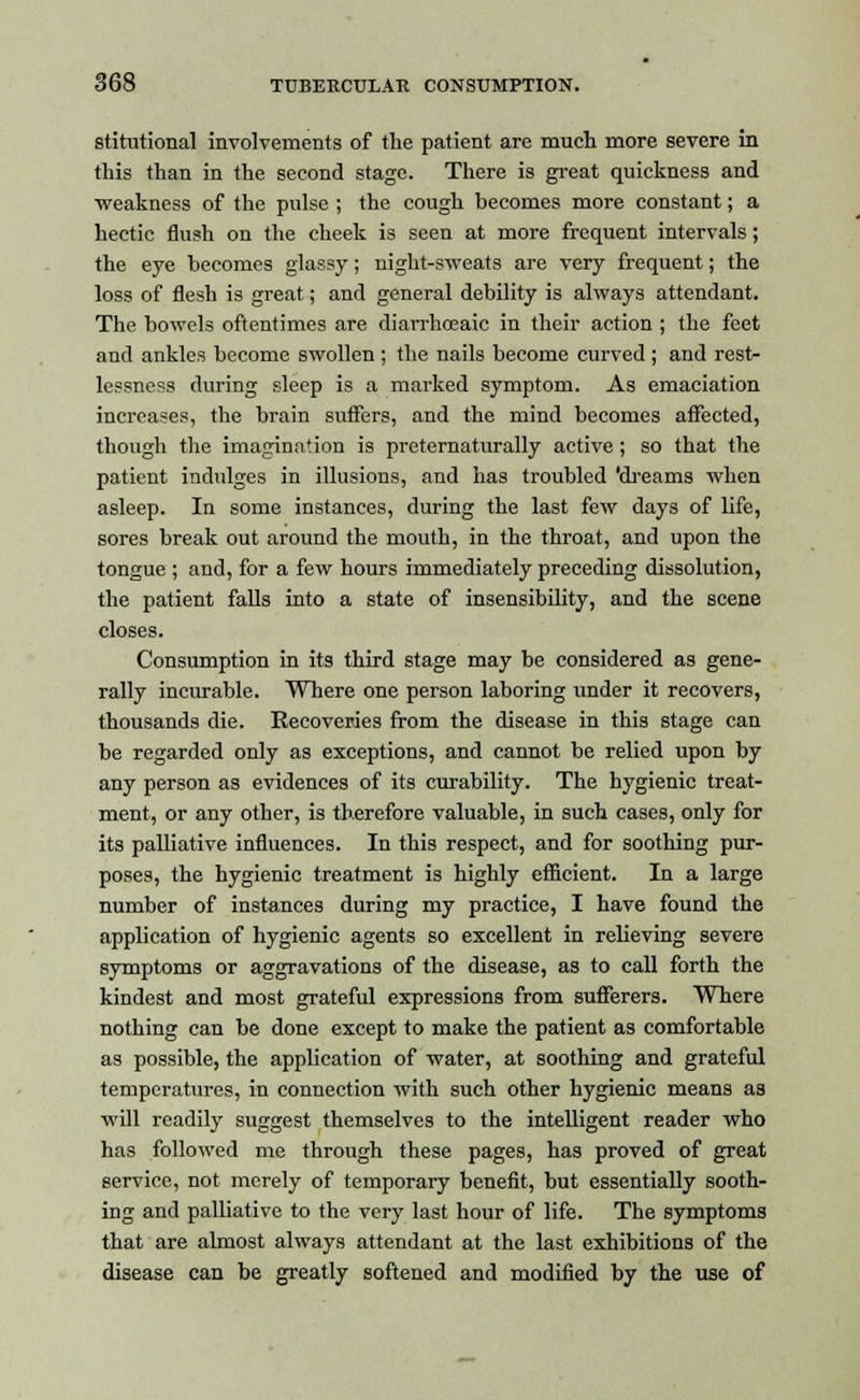 stitutional involvements of the patient are much more severe in this than in the second stage. There is great quickness and weakness of the pulse ; the cough becomes more constant; a hectic flush on the cheek is seen at more frequent intervals; the eye becomes glassy; night-sweats are very frequent; the loss of flesh is great; and general debility is always attendant. The bowels oftentimes are diarrhoeaic in their action ; the feet and ankles become swollen ; the nails become curved ; and rest- lessness during sleep is a marked symptom. As emaciation increases, the brain suffers, and the mind becomes affected, though the imagination is preternaturally active ; so that the patient indulges in illusions, and has troubled 'dreams when asleep. In some instances, during the last few days of life, sores break out around the mouth, in the throat, and upon the tongue ; and, for a few hours immediately preceding dissolution, the patient falls into a state of insensibility, and the scene closes. Consumption in its third stage may be considered as gene- rally incurable. Where one person laboring under it recovers, thousands die. Recoveries from the disease in this stage can be regarded only as exceptions, and cannot be relied upon by any person as evidences of its curability. The hygienic treat- ment, or any other, is therefore valuable, in such cases, only for its palliative influences. In this respect, and for soothing pur- poses, the hygienic treatment is highly efficient. In a large number of instances during my practice, I have found the application of hygienic agents so excellent in relieving severe symptoms or aggravations of the disease, as to call forth the kindest and most grateful expressions from sufferers. Where nothing can be done except to make the patient as comfortable as possible, the application of water, at soothing and grateful temperatures, in connection with such other hygienic means as will readily suggest themselves to the intelligent reader who has followed me through these pages, has proved of great service, not merely of temporary benefit, but essentially sooth- ing and palliative to the very last hour of life. The symptoms that are almost always attendant at the last exhibitions of the disease can be greatly softened and modified by the use of