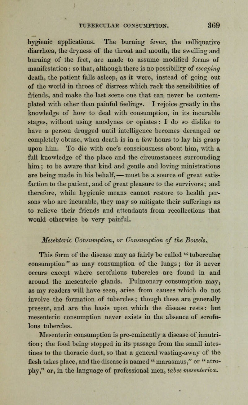 hygienic applications. The burning fever, the colliquative diarrhcea, the dryness of the throat and mouth, the swelling and burning of the feet, are made to assume modified forms of manifestation: so that, although there is no possibility of escaping death, the patient falls asleep, as it were, instead of going out of the world in throes of distress which rack the sensibilities of friends, and make the last scene one that can never be contem- plated with other than painful feelings. I rejoice greatly in the knowledge of how to deal with consumption, in its incurable stages, without using anodynes or opiates: I do so dislike to have a person drugged until intelligence becomes deranged or completely obtuse, when death is in a few hours to lay his grasp upon him. To die with one's consciousness about him, with a full knowledge of the place and the circumstances surrounding him ; to be aware that kind and gentle and loving ministrations are being made in his behalf, — must be a source of great satis- faction to the patient, and of great pleasure to the survivors; and therefore, while hygienic means cannot restore to health per- sons who are incurable, they may so mitigate their sufferings as to relieve their friends and attendants from recollections that would otherwise be very painful. Mesenteric Consumption, or Consumption of the Bowels. This form of the disease may as fairly be called tubercular consumption as may consumption of the lungs; for it never occurs except where scrofulous tubercles are found in and around the mesenteric glands. Pulmonary consumption may, as my readers will have seen, arise from causes which do not involve the formation of tubercles ; though these are generally present, and are the basis upon which the disease rests: but mesenteric consumption never exists in the absence of scrofu- lous tubercles. Mesenteric consumption is pre-eminently a disease of innutri- tion ; the food being stopped in its passage from the small intes- tines to the thoracic duct, so that a general wasting-away of the flesh takes place, and the disease is named  marasmus, or  atro- phy, or, in the language of professional men, tabes mesenterica.
