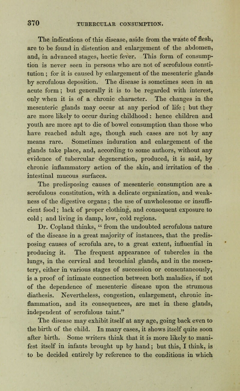 The indications of this disease, aside from the waste of flesh, are to be found in distention and enlargement of the abdomen, and, in advanced stages, hectic fever. This form of consump- tion is never seen in persons who are not of scrofulous consti- tution ; for it is caused by enlargement of the mesenteric glands by scrofulous deposition. The disease is sometimes seen in an acute form ; but generally it is to be regarded with interest, only when it is of a chronic character. The changes in the mesenteric glands may occur at any period of life ; but they are more likely to occur during childhood: hence children and youth are more apt to die of bowel consumption than those who have reached adult age, though such cases are not by any means rare. Sometimes induration and enlargement of the glands take place, and, according to some authors, without any evidence of tubercular degeneration, produced, it is said, by chronic inflammatory action of the skin, and irritation of the intestinal mucous surfaces. The predisposing causes of mesenteric consumption are a scrofulous constitution, with a delicate organization, and weak- ness of the digestive organs ; the use of unwholesome or insuffi- cient food; lack of proper clothing, and consequent exposure to cold ; and living in damp, low, cold regions. Dr. Copland thinks,  from the undoubted scrofulous nature of the disease in a great majority of instances, that the predis- posing causes of scrofula are, to a great extent, influential in producing it. The frequent appearance of tubercles in the lungs, in the cervical and bronchial glands, and in the mesen- tery, either in various stages of succession or consentaneously, is a proof of intimate connection between both maladies, if not of the dependence of mesenteric disease upon the strumous diathesis. Nevertheless, congestion, enlargement, chronic in- flammation, and its consequences, are met in these glands, independent of scrofulous taint. The disease may exhibit itself at any age, going back even to the birth of the child. In many cases, it shows itself quite soon after birth. Some writers think that it is more likely to mani- fest itself in infants brought up by hand; but this, I think, is to be decided entirely by reference to the conditions in which