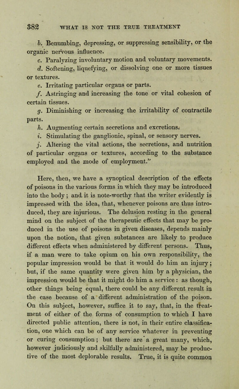 6. Benumbing, depressing, or suppressing sensibility, or the organic nervous influence. c. Paralyzing involuntary motion and voluntary movements. d. Softening, liquefying, or dissolving one or more tissues or textures. e. Irritating particular organs or parts. /. Astringing and increasing the tone or vital cohesion of certain tissues. g. Diminishing or increasing the irritability of contractile parts. h. Augmenting certain secretions and excretions. i. Stimulating the ganglionic, spinal, or sensory nerves. j. Altering the vital actions, the secretions, and nutrition of particular organs or textures, according to the substance employed and the mode of employment. Here, then, we have a synoptical description of the effects of poisons in the various forms in which they may be introduced into the body ; and. it is note-worthy that the writer evidently is impressed with the idea, that, whenever poisons are thus intro- duced, they are injurious. The delusion resting in the general mind on the subject of the therapeutic effects that may be pro- duced in the use of poisons in given diseases, depends mainly upon the notion, that given substances are likely to produce different effects when administered by different persons. Thus, if a man were to take opium on his own responsibility, the popular impression would be that it would do him an injury ; but, if the same quantity were given him by a physician, the impression would be that it might do him a service : as though, other things being equal, there could be any different result in the case because of a different administration of the poison. On this subject, however, suffice it to say, that, in the treat- ment of either of the forms of consumption to which I have directed public attention, there is not, in their entire classifica- tion, one which can be of any service whatever in preventing or curing consumption; but there are a great many, which, however judiciously and skilfully administered, may be produc- tive of the most deplorable results. True, it is quite common