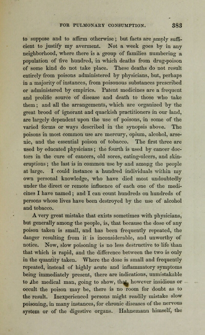 to suppose and to affirm otherwise; but facts are amply suffi- cient to justify my averment. Not a week goes by in any neighborhood, where there is a group of families numbering a population of five hundred, in which deaths from drug-poison of some kind do not take place. These deaths do not result entirely from poisons administered by physicians, but, perhaps in a majority of instances, from poisonous substances prescribed or administered by empirics. Patent medicines are a frequent and prolific source of disease and death to those who take them; and all the arrangements, which are organized by the great brood of ignorant and quackish practitioners in our land, are largely dependent upon the use of poisons, in some of the varied forms or ways described in the synopsis above. The poisons in most common use are mercury, opium, alcohol, arse- nic, and the essential poison of tobacco. The first three are used by educated physicians ; the fourth is used by cancer doc- tors in the cure of cancers, old sores, eating-ulcers, and skin- eruptions ; the last is in common use by and amopg the people at large. I could instance a hundred individuals within my own personal knowledge, who have died most undoubtedly under the direct or remote influence of each one of the medi- cines I have named; and I can count hundreds on hundreds of persons whose lives have been destroyed by the use of alcohol and tobacco. A very great mistake that exists sometimes with physicians, but generally among the people, is, that because the dose of any poison taken is small, and has been frequently repeated, the danger resulting from it is inconsiderable, and unworthy of notice. Now, slow poisoning is no less destructive to life than that which is rapid, and the difference between the two is only iu the quantity taken. Where the dose is small and frequently repeated, instead of highly acute and inflammatory symptoms being immediately present, there are indications, unmistakable to .the medical man, going to show, tha^ however insidious or occult the poison may be, there is no room for doubt as to the result. Inexperienced persons might readily mistake slow poisoning, in many instances, for chronic diseases of the nervous system or of the digestive organs. Hahnemann himself, the