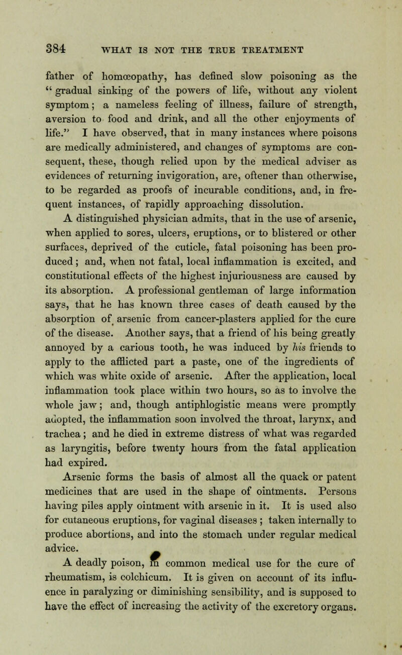 father of homoeopathy, has defined slow poisoning as the gradual sinking of the powers of life, without any violent symptom; a nameless feeling of illness, failure of strength, aversion to food and drink, and all the other enjoyments of life.'' I have observed, that in many instances where poisons are medically administered, and changes of symptoms are con- sequent, these, though relied upon by the medical adviser as evidences of returning invigoration, are, oftener than otherwise, to be regarded as proofs of incurable conditions, and, in fre- quent instances, of rapidly approaching dissolution. A distinguished physician admits, that in the use of arsenic, when applied to sores, ulcers, eruptions, or to blistered or other surfaces, deprived of the cuticle, fatal poisoning has been pro- duced ; and, when not fatal, local inflammation is excited, and constitutional effects of the highest injuriousness are caused by its absorption. A professional gentleman of large information says, that he has known three cases of death caused by the absorption of arsenic from cancer-plasters applied for the cure of the disease. Another says, that a friend of his being greatly annoyed by a carious tooth, he was induced by his friends to apply to the afflicted part a paste, one of the ingredients of which was white oxide of arsenic. After the application, local inflammation took place within two hours, so as to involve the whole jaw; and, though antiphlogistic means were promptly adopted, the inflammation soon involved the throat, larynx, and trachea ; and he died in extreme distress of what was regarded as laryngitis, before twenty hours from the fatal application had expired. Arsenic forms the basis of almost all the quack or patent medicines that are used in the shape of ointments. Persons having piles apply ointment with arsenic in it. It is used also for cutaneous eruptions, for vaginal diseases ; taken internally to produce abortions, and into the stomach under regular medical advice. A deadly poison, m common medical use for the cure of rheumatism, is colchicum. It is given on account of its influ- ence in paralyzing or diminishing sensibility, and is supposed to have the effect of increasing the activity of the excretory organs.