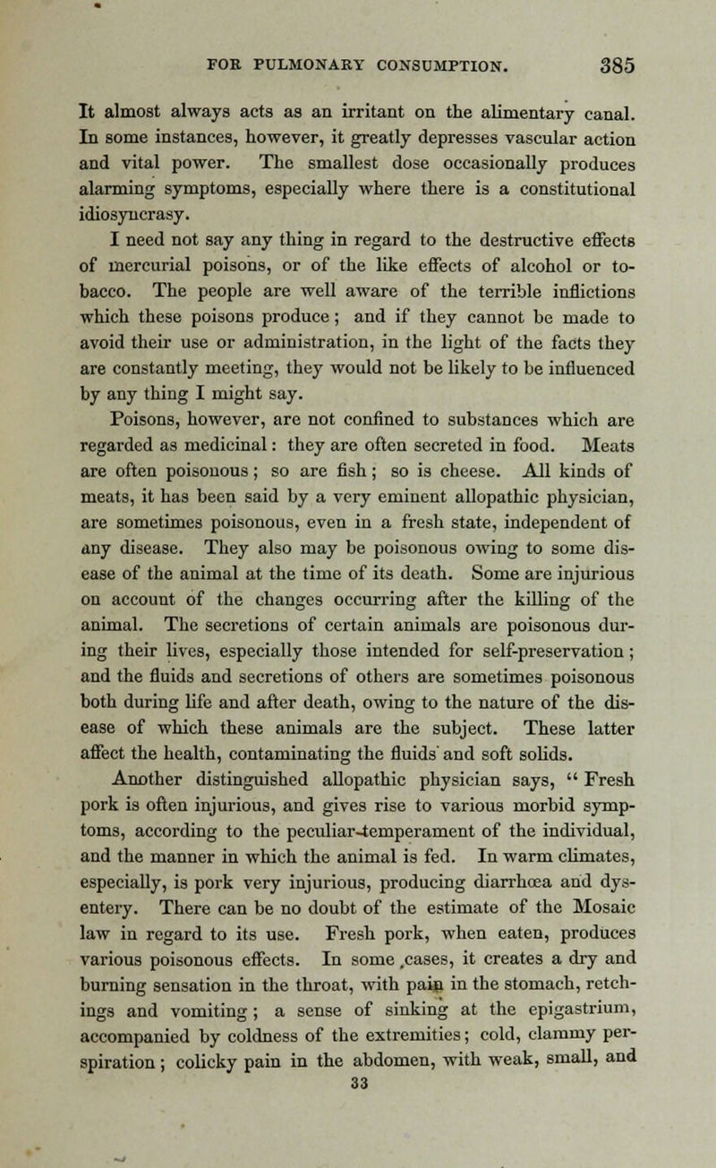 It almost always acts as an irritant on the alimentary canal. In some instances, however, it greatly depresses vascular action and vital power. The smallest dose occasionally produces alarming symptoms, especially where there is a constitutional idiosyncrasy. I need not say any thing in regard to the destructive effects of mercurial poisons, or of the like effects of alcohol or to- bacco. The people are well aware of the terrible inflictions which these poisons produce; and if they cannot be made to avoid their use or administration, in the light of the facts they are constantly meeting, they would not be likely to be influenced by any thing I might say. Poisons, however, are not confined to substances which are regarded as medicinal: they are often secreted in food. Meats are often poisonous; so are fish; so is cheese. All kinds of meats, it has been said by a very eminent allopathic physician, are sometimes poisonous, even in a fresh state, independent of any disease. They also may be poisonous owing to some dis- ease of the animal at the time of its death. Some are injurious on account of the changes occurring after the killing of the animal. The secretions of certain animals are poisonous dur- ing their lives, especially those intended for self-preservation ; and the fluids and secretions of others are sometimes poisonous both during life and after death, owing to the nature of the dis- ease of which these animals are the subject. These latter affect the health, contaminating the fluids' and soft solids. Another distinguished allopathic physician says, Fresh pork is often injurious, and gives rise to various morbid symp- toms, according to the peculiar4emperament of the individual, and the manner in which the animal is fed. In warm climates, especially, is pork very injurious, producing diarrhoea and dys- entery. There can be no doubt of the estimate of the Mosaic law in regard to its use. Fresh pork, when eaten, produces various poisonous effects. In some .cases, it creates a dry and burning sensation in the throat, with pain in the stomach, retch- ings and vomiting ; a sense of sinking at the epigastrium, accompanied by coldness of the extremities; cold, clammy per- spiration ; colicky pain in the abdomen, with weak, small, and