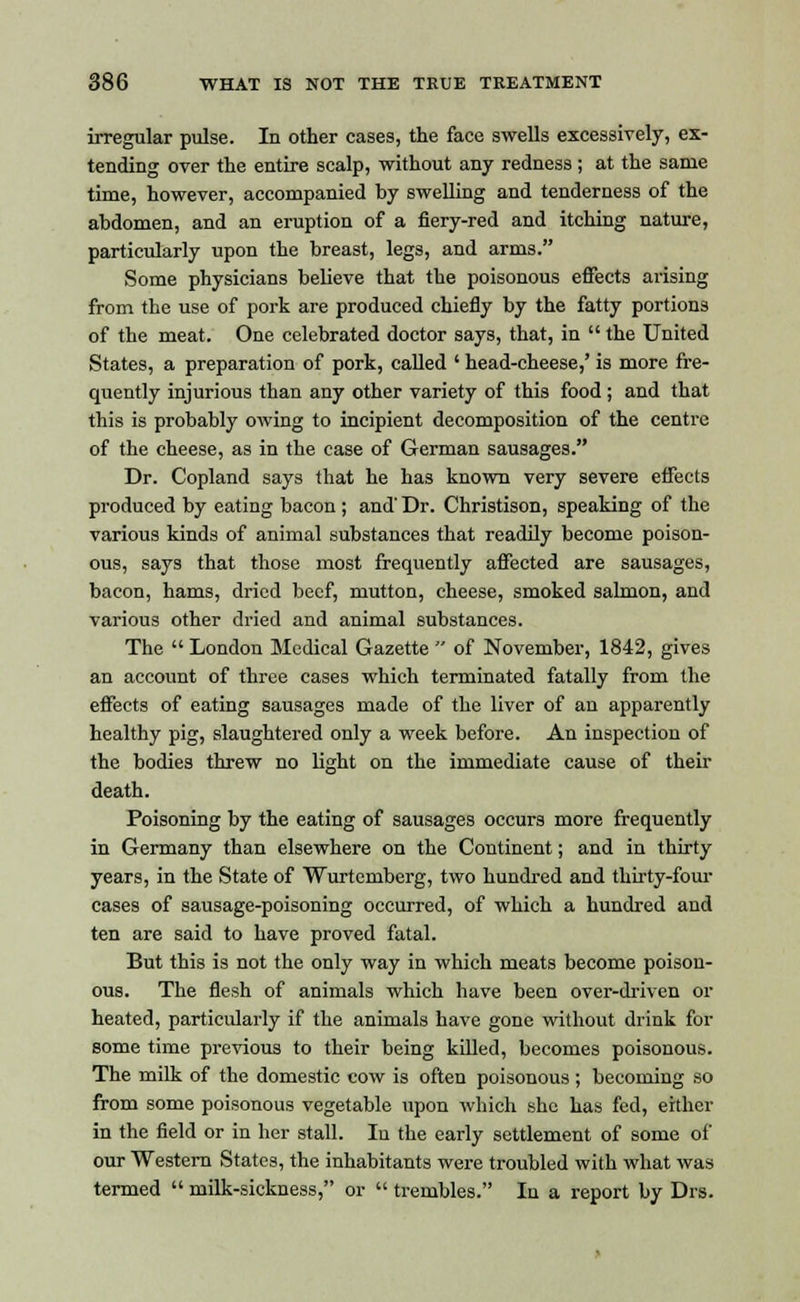 irregular pulse. In other cases, the face swells excessively, ex- tending over the entire scalp, without any redness ; at the same time, however, accompanied by swelling and tenderness of the abdomen, and an eruption of a fiery-red and itching nature, particularly upon the breast, legs, and arms. Some physicians believe that the poisonous effects arising from the use of pork are produced chiefly by the fatty portions of the meat. One celebrated doctor says, that, in the United States, a preparation of pork, called ' head-cheese,' is more fre- quently injurious than any other variety of this food; and that this is probably owing to incipient decomposition of the centre of the cheese, as in the case of German sausages. Dr. Copland says that he has known very severe effects produced by eating bacon ; and' Dr. Christison, speaking of the various kinds of animal substances that readily become poison- ous, says that those most frequently affected are sausages, bacon, hams, dried beef, mutton, cheese, smoked salmon, and various other dried and animal substances. The London Medical Gazette of November, 1842, gives an account of three cases which terminated fatally from the effects of eating sausages made of the liver of an apparently healthy pig, slaughtered only a week before. An inspection of the bodies threw no light on the immediate cause of their death. Poisoning by the eating of sausages occurs more frequently in Germany than elsewhere on the Continent; and in thirty years, in the State of Wurtemberg, two hundred and thirty-four cases of sausage-poisoning occurred, of which a hundred and ten are said to have proved fatal. But this is not the only way in which meats become poison- ous. The flesh of animals which have been over-driven or heated, particularly if the animals have gone without drink for some time previous to their being killed, becomes poisonous. The milk of the domestic cow is often poisonous ; becoming so from some poisonous vegetable upon which she has fed, either in the field or in her stall. In the early settlement of some of our Western States, the inhabitants were troubled with what was termed milk-sickness, or trembles. In a report by Drs.