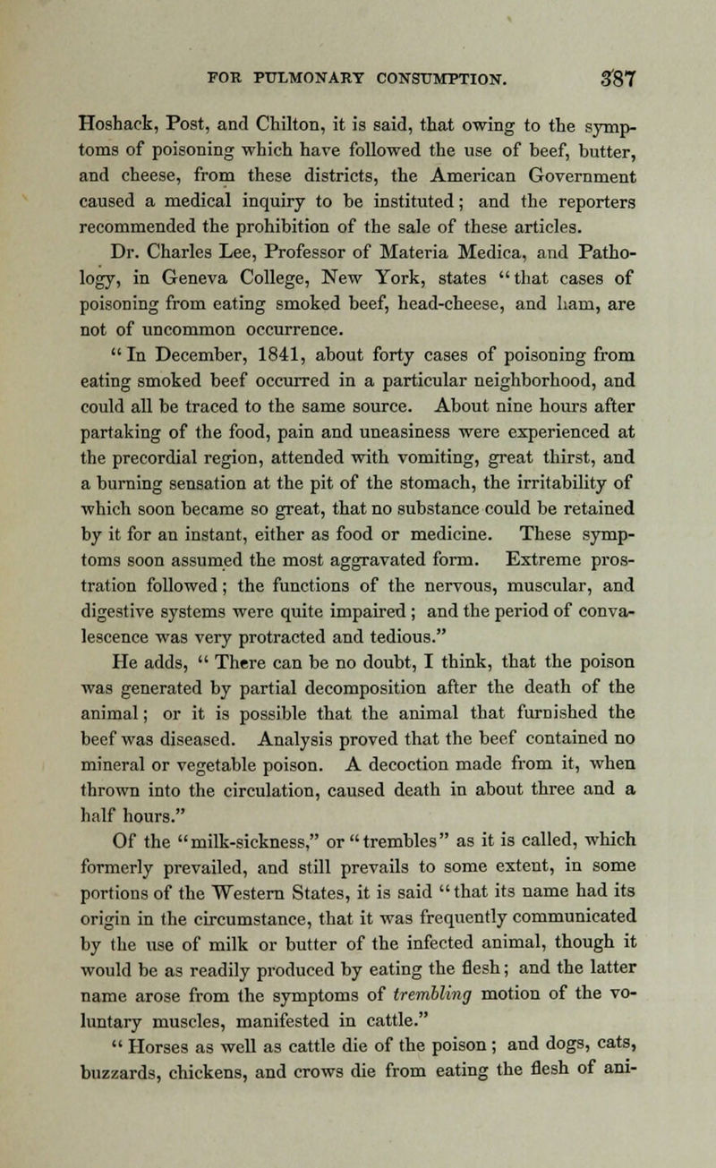 Hoshack, Post, and Chilton, it is said, that owing to the symp- toms of poisoning which have followed the use of beef, butter, and cheese, from these districts, the American Government caused a medical inquiry to be instituted; and the reporters recommended the prohibition of the sale of these articles. Dr. Charles Lee, Professor of Materia Medica, and Patho- logy, in Geneva College, New York, states that cases of poisoning from eating smoked beef, head-cheese, and ham, are not of uncommon occurrence. In December, 1841, about forty cases of poisoning from eating smoked beef occurred in a particular neighborhood, and could all be traced to the same source. About nine hours after partaking of the food, pain and uneasiness were experienced at the precordial region, attended with vomiting, great thirst, and a burning sensation at the pit of the stomach, the irritability of which soon became so great, that no substance could be retained by it for an instant, either as food or medicine. These symp- toms soon assumed the most aggravated form. Extreme pros- tration followed; the functions of the nervous, muscular, and digestive systems were quite impaired ; and the period of conva- lescence was very protracted and tedious. He adds, There can be no doubt, I think, that the poison was generated by partial decomposition after the death of the animal; or it is possible that the animal that furnished the beef was diseased. Analysis proved that the beef contained no mineral or vegetable poison. A decoction made from it, when thrown into the circulation, caused death in about three and a half hours. Of the milk-sickness, or trembles as it is called, which formerly prevailed, and still prevails to some extent, in some portions of the Western States, it is said that its name had its origin in the circumstance, that it was frequently communicated by the use of milk or butter of the infected animal, though it would be as readily produced by eating the flesh; and the latter name arose from the symptoms of trembling motion of the vo- luntary muscles, manifested in cattle. Horses as well as cattle die of the poison ; and dogs, cats, buzzards, chickens, and crows die from eating the flesh of ani-
