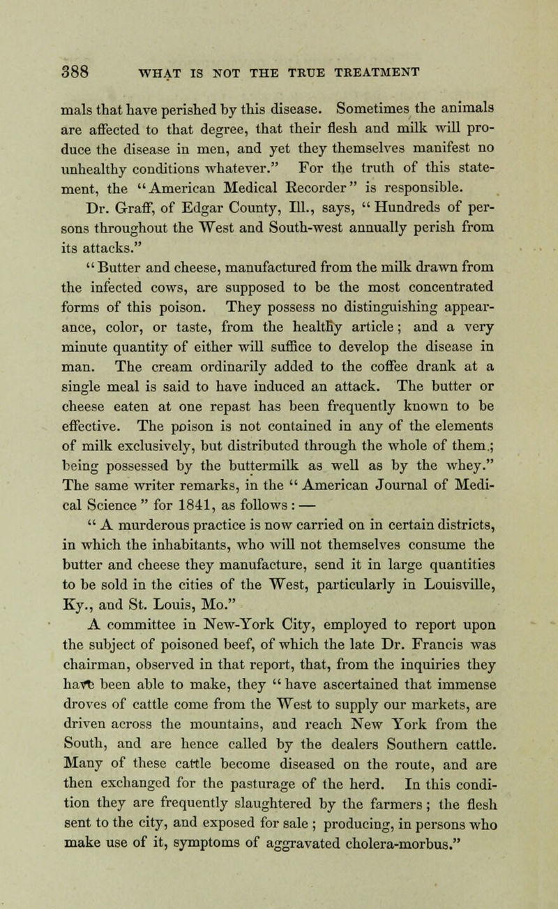 mals that have perished by this disease. Sometimes the animals are affected to that degree, that their flesh and milk will pro- duce the disease in men, and yet they themselves manifest no unhealthy conditions whatever. For the truth of this state- ment, the American Medical Recorder is responsible. Dr. Graff, of Edgar County, 111., says, Hundreds of per- sons throughout the West and South-west annually perish from its attacks. Butter and cheese, manufactured from the milk drawn from the infected cows, are supposed to be the most concentrated forms of this poison. They possess no distinguishing appear- ance, color, or taste, from the healthy article; and a very minute quantity of either will suffice to develop the disease in man. The cream ordinarily added to the coffee drank at a single meal is said to have induced an attack. The butter or cheese eaten at one repast has been frequently known to be effective. The poison is not contained in any of the elements of milk exclusively, but distributed through the whole of them.; being possessed by the buttermilk as well as by the whey. The same writer remarks, in the American Journal of Medi- cal Science for 1841, as follows : — A murderous practice is now carried on in certain districts, in which the inhabitants, who will not themselves consume the butter and cheese they manufacture, send it in large quantities to be sold in the cities of the West, particularly in Louisville, Ky., and St. Louis, Mo. A committee in New-York City, employed to report upon the subject of poisoned beef, of which the late Dr. Francis was chairman, observed in that report, that, from the inquiries they liavt; been able to make, they have ascertained that immense droves of cattle come from the West to supply our markets, are driven across the mountains, and reach New York from the South, and are hence called by the dealers Southern cattle. Many of these cattle become diseased on the route, and are then exchanged for the pasturage of the herd. In this condi- tion they are frequently slaughtered by the farmers; the flesh sent to the city, and exposed for sale ; producing, in persons who make use of it, symptoms of aggravated cholera-morbus.