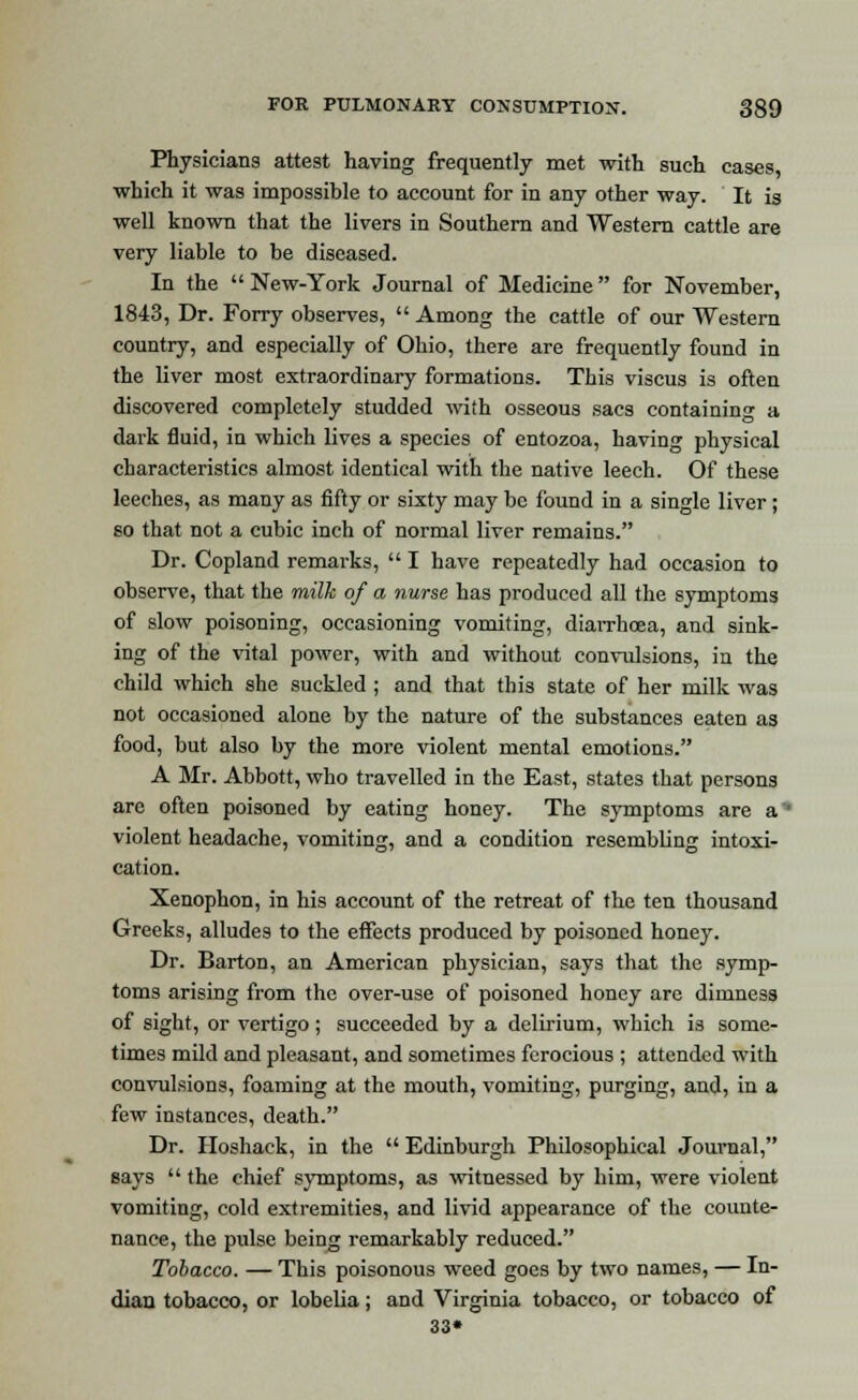 Physicians attest having frequently met with such cases which it was impossible to account for in any other way. It is well known that the livers in Southern and Western cattle are very liable to be diseased. In the  New-York Journal of Medicine  for November, 1843, Dr. Forry observes,  Among the cattle of our Western country, and especially of Ohio, there are frequently found in the liver most extraordinary formations. This viscus is often discovered completely studded with osseous sacs containing a dark fluid, in which lives a species of entozoa, having physical characteristics almost identical with the native leech. Of these leeches, as many as fifty or sixty may be found in a single liver ; so that not a cubic inch of normal liver remains. Dr. Copland remarks,  I have repeatedly had occasion to observe, that the milk of a nurse has produced all the symptoms of slow poisoning, occasioning vomiting, diarrhoea, and sink- ing of the vital power, with and without convulsions, in the child which she suckled ; and that this state of her milk was not occasioned alone by the nature of the substances eaten as food, but also by the more violent mental emotions. A Mr. Abbott, who travelled in the East, states that persons are often poisoned by eating honey. The symptoms are a'' violent headache, vomiting, and a condition resembling intoxi- cation. Xenophon, in his account of the retreat of the ten thousand Greeks, alludes to the effects produced by poisoned honey. Dr. Barton, an American physician, says that the symp- toms arising from the over-use of poisoned honey are dimness of sight, or vertigo; succeeded by a delirium, which is some- times mild and pleasant, and sometimes ferocious ; attended with convulsions, foaming at the mouth, vomiting, purging, and, in a few instances, death. Dr. Hoshack, in the  Edinburgh Philosophical Journal, says  the chief symptoms, as witnessed by him, were violent vomiting, cold extremities, and livid appearance of the counte- nance, the pulse being remarkably reduced. Tobacco. — This poisonous weed goes by two names, — In- dian tobacco, or lobelia; and Virginia tobacco, or tobacco of 33*