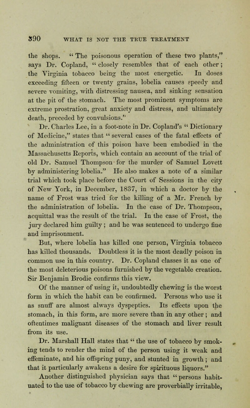 the shops.  The poisonous operation of these two plants, says Dr. Copland,  closely resembles that of each other; the Virginia tobacco being the most energetic. In doses exceeding fifteen or twenty grains, lobelia causes speedy and severe vomiting, with distressing nausea, and sinking sensation at the pit of the stomach. The most prominent symptoms are extreme prostration, great anxiety and distress, and ultimately death, preceded by convulsions.'' Dr. Charles Lee, in a foot-note in Dr. Copland's  Dictionary of Medicine, states that  several cases of the fatal effects of the administration of this poison have been embodied in the Massachusetts Reports, which contain an account of the trial of old Dr. Samuel Thompson for the murder of Samuel Lovett by administering lobelia. He also makes a note of a similar trial which took place before the Court of Sessions in the city of New York, in December, 1837, in which a doctor by the name of Frost was tried for the killing of a Mr. French by the administration of lobelia. In the case of Dr. Thompson, acquittal was the result of the trial. In the case of Frost, the jury declared him guilty ; and he was sentenced to undergo fine and imprisonment. But, where lobelia has killed one person, Virginia tobacco has killed thousands. Doubtless it is the most deadly poison in common use in this country. Dr. Copland classes it as one of the most deleterious poisons furnished by the vegetable creation. Sir Benjamin Brodie confirms this view. Of the manner of using it, undoubtedly chewing is the worst form in which the habit can be confirmed. Persons who use it as snuff are almost always dyspeptics. Its effects upon the stomach, in this form, are more severe than in any other; and oftentimes malignant diseases of the stomach and liver result from its use. Dr. Marshall Hall states that  the use of tobacco by smok- ing tends to render the mind of the person using it weak and effeminate, and his offspring puny, and stunted in growth ; and that it particularly awakens a desire for spirituous liquors. Another distinguished physician says that  persons habit- uated to the use of tobacco by chewing are proverbially irritable,