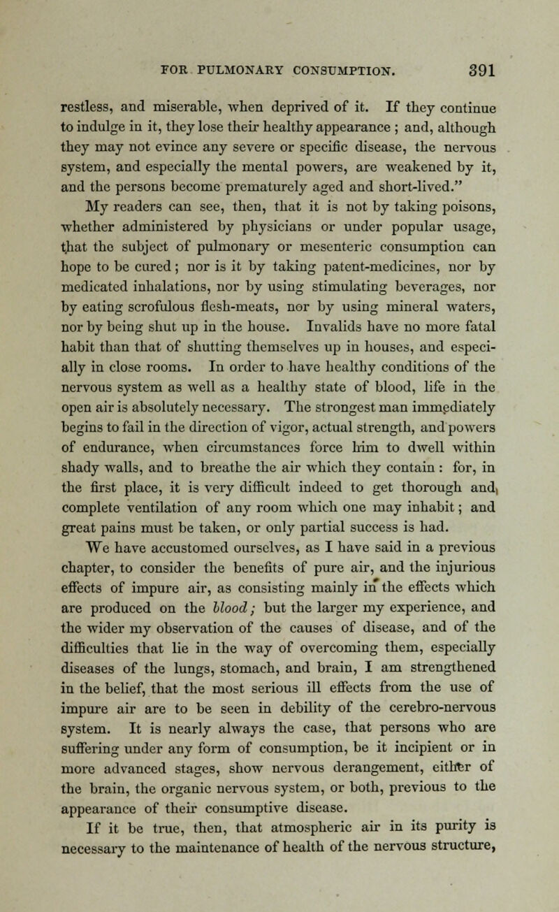 restless, and miserable, when deprived of it. If they continue to indulge in it, they lose their healthy appearance ; and, although they may not evince any severe or specific disease, the nervous system, and especially the mental powers, are weakened by it, and the persons become prematurely aged and short-lived. My readers can see, then, that it is not by taking poisons, whether administered by physicians or under popular usage, t]iat the subject of pulmonary or mesenteric consumption can hope to be cured; nor is it by taking patent-medicines, nor by medicated inhalations, nor by using stimulating beverages, nor by eating scrofulous flesh-meats, nor by using mineral waters, nor by being shut up in the house. Invalids have no more fatal habit than that of shutting themselves up in houses, and especi- ally in close rooms. In order to have healthy conditions of the nervous system as well as a healthy state of blood, life in the open air is absolutely necessary. The strongest man immediately begins to fail in the direction of vigor, actual strength, and powers of endurance, when circumstances force him to dwell within shady walls, and to breathe the air which they contain : for, in the first place, it is very difficult indeed to get thorough and, complete ventilation of any room which one may inhabit; and great pains must be taken, or only partial success is had. We have accustomed ourselves, as I have said in a previous chapter, to consider the benefits of pure air, and the injurious effects of impure air, as consisting mainly in the effects which are produced on the blood; but the larger my experience, and the wider my observation of the causes of disease, and of the difficulties that lie in the way of overcoming them, especially diseases of the lungs, stomach, and brain, I am strengthened in the belief, that the most serious ill effects from the use of impure air are to be seen in debility of the cerebro-nervous system. It is nearly always the case, that persons who are suffering under any form of consumption, be it incipient or in more advanced stages, show nervous derangement, eithfer of the brain, the organic nervous system, or both, previous to the appearance of their consumptive disease. If it be true, then, that atmospheric air in its purity is necessary to the maintenance of health of the nervous structure,